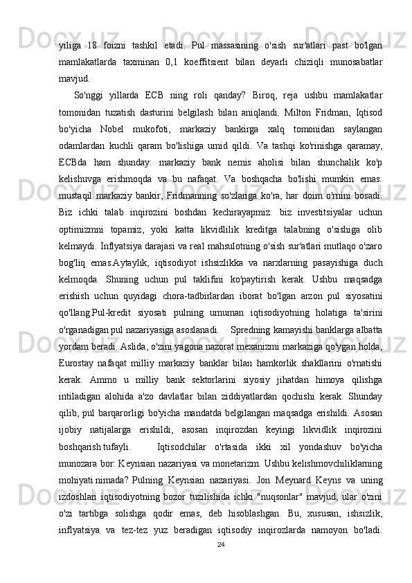 yiliga   18   foizni   tashkil   etadi.   Pul   massasining   o'sish   sur'atlari   past   bo'lgan
mamlakatlarda   taxminan   0,1   koeffitsient   bilan   deyarli   chiziqli   munosabatlar
mavjud.
So'nggi   yillarda   ECB   ning   roli   qanday?   Biroq,   reja   ushbu   mamlakatlar
tomonidan   tuzatish   dasturini   belgilash   bilan   aniqlandi.   Milton   Fridman,   Iqtisod
bo'yicha   Nobel   mukofoti,   markaziy   bankirga   xalq   tomonidan   saylangan
odamlardan   kuchli   qaram   bo'lishiga   umid   qildi.   Va   tashqi   ko'rinishga   qaramay,
ECBda   ham   shunday:   markaziy   bank   nemis   aholisi   bilan   shunchalik   ko'p
kelishuvga   erishmoqda   va   bu   nafaqat.   Va   boshqacha   bo'lishi   mumkin   emas:
mustaqil   markaziy   bankir,   Fridmanning   so'zlariga   ko'ra,   har   doim   o'rnini   bosadi.
Biz   ichki   talab   inqirozini   boshdan   kechirayapmiz:   biz   investitsiyalar   uchun
optimizmni   topamiz,   yoki   katta   likvidlilik   kreditga   talabning   o'sishiga   olib
kelmaydi. Inflyatsiya darajasi va real mahsulotning o'sish sur'atlari mutlaqo o'zaro
bog'liq   emas.Aytaylik,   iqtisodiyot   ishsizlikka   va   narxlarning   pasayishiga   duch
kelmoqda.   Shuning   uchun   pul   taklifini   ko'paytirish   kerak.   Ushbu   maqsadga
erishish   uchun   quyidagi   chora-tadbirlardan   iborat   bo'lgan   arzon   pul   siyosatini
qo'llang.Pul-kredit   siyosati   pulning   umuman   iqtisodiyotning   holatiga   ta'sirini
o'rganadigan pul nazariyasiga asoslanadi. Spredning kamayishi banklarga albatta
yordam beradi. Aslida, o'zini yagona nazorat mexanizmi markaziga qo'ygan holda,
Eurostay   nafaqat   milliy   markaziy   banklar   bilan   hamkorlik   shakllarini   o'rnatishi
kerak.   Ammo   u   milliy   bank   sektorlarini   siyosiy   jihatdan   himoya   qilishga
intiladigan   alohida   a'zo   davlatlar   bilan   ziddiyatlardan   qochishi   kerak.   Shunday
qilib,   pul   barqarorligi   bo'yicha   mandatda   belgilangan   maqsadga   erishildi.   Asosan
ijobiy   natijalarga   erishildi,   asosan   inqirozdan   keyingi   likvidlik   inqirozini
boshqarish tufayli. Iqtisodchilar   o'rtasida   ikki   xil   yondashuv   bo'yicha
munozara bor: Keynsian nazariyasi va monetarizm. Ushbu kelishmovchiliklarning
mohiyati nimada? Pulning   Keynsian   nazariyasi.   Jon   Meynard   Keyns   va   uning
izdoshlari   iqtisodiyotning   bozor   tuzilishida   ichki   "nuqsonlar"   mavjud,   ular   o'zini
o'zi   tartibga   solishga   qodir   emas,   deb   hisoblashgan.   Bu,   xususan,   ishsizlik,
inflyatsiya   va   tez-tez   yuz   beradigan   iqtisodiy   inqirozlarda   namoyon   bo'ladi.
24 