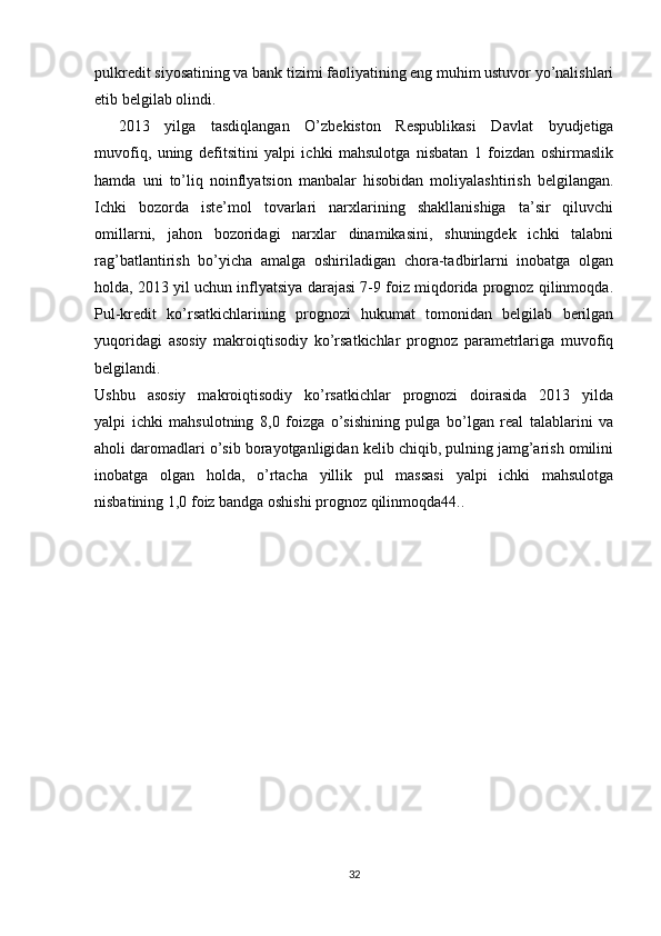 pulkredit siyosatining va bank tizimi faoliyatining eng muhim ustuvor yo’nalishlari
etib belgilab olindi.
2013   yilga   tasdiqlangan   O’zbekiston   Respublikasi   Davlat   byudjetiga
muvofiq,   uning   defitsitini   yalpi   ichki   mahsulotga   nisbatan   1   foizdan   oshirmaslik
hamda   uni   to’liq   noinflyatsion   manbalar   hisobidan   moliyalashtirish   belgilangan.
Ichki   bozorda   iste’mol   tovarlari   narxlarining   shakllanishiga   ta’sir   qiluvchi
omillarni,   jahon   bozoridagi   narxlar   dinamikasini,   shuningdek   ichki   talabni
rag’batlantirish   bo’yicha   amalga   oshiriladigan   chora-tadbirlarni   inobatga   olgan
holda, 2013 yil uchun inflyatsiya darajasi 7-9 foiz miqdorida prognoz qilinmoqda.
Pul-kredit   ko’rsatkichlarining   prognozi   hukumat   tomonidan   belgilab   berilgan
yuqoridagi   asosiy   makroiqtisodiy   ko’rsatkichlar   prognoz   parametrlariga   muvofiq
belgilandi.
Ushbu   asosiy   makroiqtisodiy   ko’rsatkichlar   prognozi   doirasida   2013   yilda
yalpi   ichki   mahsulotning   8,0   foizga   o’sishining   pulga   bo’lgan   real   talablarini   va
aholi daromadlari o’sib borayotganligidan kelib chiqib, pulning jamg’arish omilini
inobatga   olgan   holda,   o’rtacha   yillik   pul   massasi   yalpi   ichki   mahsulotga
nisbatining 1,0 foiz bandga oshishi prognoz qilinmoqda44..
32 