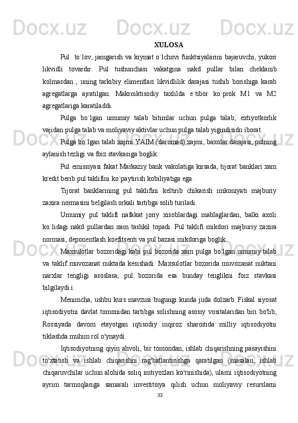 XULOSA
Pul   to`lov, jamgarish va kiymat o`lchovi funktsiyalarini bajaruvchi, yukori
likvidli   tovardir.   Pul   tushunchasi   vakatgina   nakd   pullar   bilan   cheklanib
kolmasdan   ,   uning   tarkibiy   elimentlari   likvidlilik   darajasi   tushib   borishiga   karab
agregatlarga   ajratilgan.   Makroiktisodiy   taxlilda   e`tibor   ko`prok   M1   va   M2
agregatlariga karatiladdi.
Pulga   bo`lgan   umumiy   talab   bitimlar   uchun   pulga   talab,   extiyotkorlik
vajidan pulga talab va moliyaviy aktivlar uchun pulga talab yigindisidn iborat.
Pulga bo`lgan talab xajmi YAIM (daromad) xajmi, baxolar darajasi, pulning
aylanish tezligi va foiz stavkasiga boglik.
Pul emissiyasi fakat Markaziy bank vakolatiga kirsada, tijorat banklari xam
kredit berib pul taklifini ko`paytirish kobiliyatiga ega.
Tijorat   banklarining   pul   taklifini   keltirib   chikarish   imkoniyati   majburiy
zaxira normasini be l gilash orkali tartibga solib turiladi.
Umumiy   pul   taklifi   nafakat   joriy   xisoblardagi   mablaglardan,   balki   axoli
ko`lidagi   nakd   pullardan   xam   tashkil   topadi.   Pul   taklifi   mikdori   majburiy   zaxira
normasi, deponentlash koefitsenti va pul bazasi mikdoriga boglik.
Maxsulotlar bozoridagi kabi pul bozorida xam pulga bo`lgan umumiy talab
va   taklif   muvozanat   nuktada   kesishadi.   Maxsulotlar   bozorida   muvozanat   nuktani
narxlar   tengligi   asoslasa,   pul   bozorida   esa   bunday   tenglikni   foiz   stavkasi
bil gilaydi. i. 
Menimcha, ushbu kurs mavzusi  bugungi kunda juda dolzarb.   Fiskal  siyosat
iqtisodiyotni   davlat   tomonidan   tartibga   solishning   asosiy   vositalaridan   biri   bo'lib,
Rossiyada   davom   etayotgan   iqtisodiy   inqiroz   sharoitida   milliy   iqtisodiyotni
tiklashda muhim rol o'ynaydi.
Iqtisodiyotning qiyin ahvoli, bir tomondan, ishlab chiqarishning pasayishini
to'xtatish   va   ishlab   chiqarishni   rag'batlantirishga   qaratilgan   (masalan,   ishlab
chiqaruvchilar uchun alohida soliq imtiyozlari ko'rinishida), ularni iqtisodiyotning
ayrim   tarmoqlariga   samarali   investitsiya   qilish   uchun   moliyaviy   resurslarni
33 