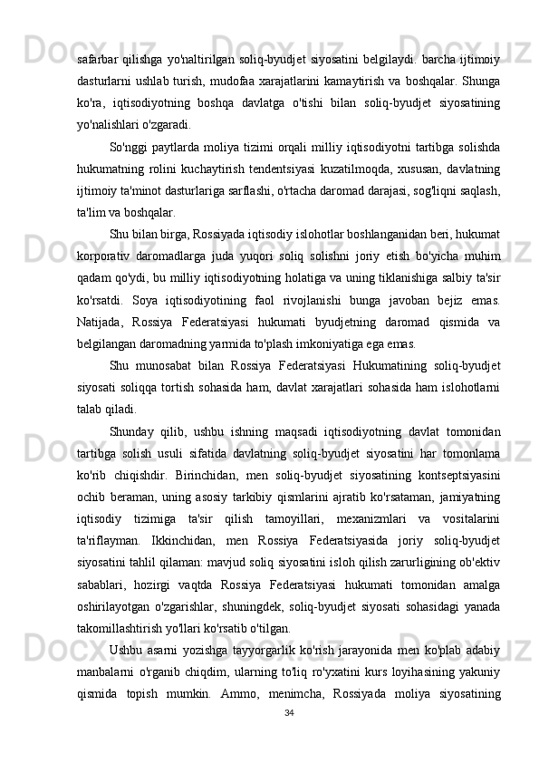 safarbar   qilishga   yo'naltirilgan  soliq-byudjet   siyosatini   belgilaydi.  barcha   ijtimoiy
dasturlarni   ushlab  turish,  mudofaa  xarajatlarini  kamaytirish  va   boshqalar.  Shunga
ko'ra,   iqtisodiyotning   boshqa   davlatga   o'tishi   bilan   soliq-byudjet   siyosatining
yo'nalishlari o'zgaradi.
So'nggi   paytlarda   moliya   tizimi   orqali   milliy   iqtisodiyotni   tartibga   solishda
hukumatning   rolini   kuchaytirish   tendentsiyasi   kuzatilmoqda,   xususan,   davlatning
ijtimoiy ta'minot dasturlariga sarflashi, o'rtacha daromad darajasi, sog'liqni saqlash,
ta'lim va boshqalar.
Shu bilan birga, Rossiyada iqtisodiy islohotlar boshlanganidan beri, hukumat
korporativ   daromadlarga   juda   yuqori   soliq   solishni   joriy   etish   bo'yicha   muhim
qadam qo'ydi, bu milliy iqtisodiyotning holatiga va uning tiklanishiga salbiy ta'sir
ko'rsatdi.   Soya   iqtisodiyotining   faol   rivojlanishi   bunga   javoban   bejiz   emas.
Natijada,   Rossiya   Federatsiyasi   hukumati   byudjetning   daromad   qismida   va
belgilangan daromadning yarmida to'plash imkoniyatiga ega emas.
Shu   munosabat   bilan   Rossiya   Federatsiyasi   Hukumatining   soliq-byudjet
siyosati   soliqqa   tortish   sohasida   ham,   davlat   xarajatlari   sohasida   ham   islohotlarni
talab qiladi.
Shunday   qilib,   ushbu   ishning   maqsadi   iqtisodiyotning   davlat   tomonidan
tartibga   solish   usuli   sifatida   davlatning   soliq-byudjet   siyosatini   har   tomonlama
ko'rib   chiqishdir.   Birinchidan,   men   soliq-byudjet   siyosatining   kontseptsiyasini
ochib   beraman,   uning   asosiy   tarkibiy   qismlarini   ajratib   ko'rsataman,   jamiyatning
iqtisodiy   tizimiga   ta'sir   qilish   tamoyillari,   mexanizmlari   va   vositalarini
ta'riflayman.   Ikkinchidan,   men   Rossiya   Federatsiyasida   joriy   soliq-byudjet
siyosatini tahlil qilaman: mavjud soliq siyosatini isloh qilish zarurligining ob'ektiv
sabablari,   hozirgi   vaqtda   Rossiya   Federatsiyasi   hukumati   tomonidan   amalga
oshirilayotgan   o'zgarishlar,   shuningdek,   soliq-byudjet   siyosati   sohasidagi   yanada
takomillashtirish yo'llari ko'rsatib o'tilgan.
Ushbu   asarni   yozishga   tayyorgarlik   ko'rish   jarayonida   men   ko'plab   adabiy
manbalarni   o'rganib   chiqdim,   ularning   to'liq   ro'yxatini   kurs   loyihasining   yakuniy
qismida   topish   mumkin.   Ammo,   menimcha,   Rossiyada   moliya   siyosatining
34 