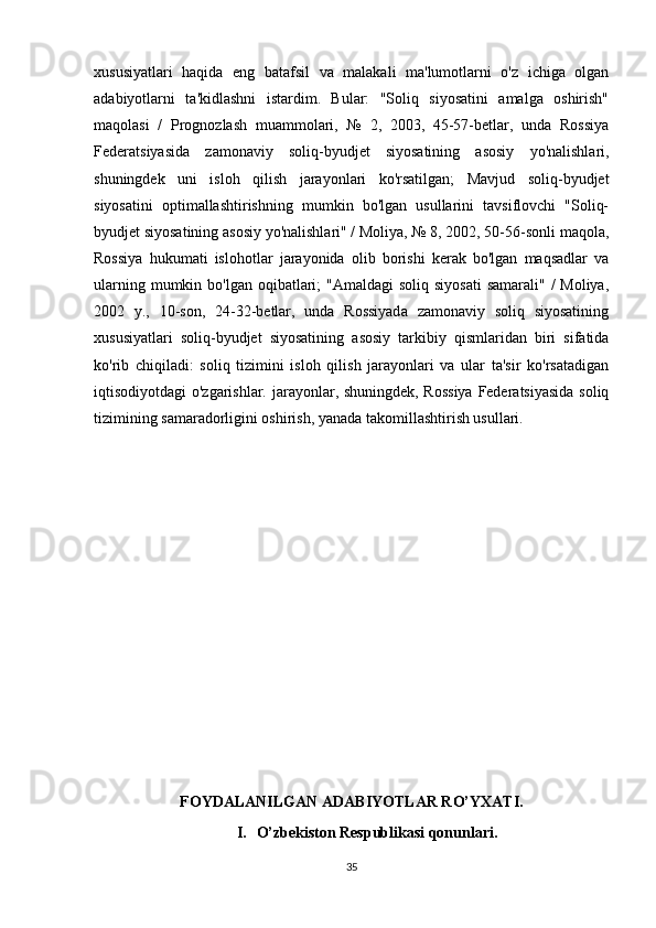 xususiyatlari   haqida   eng   batafsil   va   malakali   ma'lumotlarni   o'z   ichiga   olgan
adabiyotlarni   ta'kidlashni   istardim.   Bular:   "Soliq   siyosatini   amalga   oshirish"
maqolasi   /   Prognozlash   muammolari,   №   2,   2003,   45-57-betlar,   unda   Rossiya
Federatsiyasida   zamonaviy   soliq-byudjet   siyosatining   asosiy   yo'nalishlari,
shuningdek   uni   isloh   qilish   jarayonlari   ko'rsatilgan;   Mavjud   soliq-byudjet
siyosatini   optimallashtirishning   mumkin   bo'lgan   usullarini   tavsiflovchi   "Soliq-
byudjet siyosatining asosiy yo'nalishlari" / Moliya, № 8, 2002, 50-56-sonli maqola,
Rossiya   hukumati   islohotlar   jarayonida   olib   borishi   kerak   bo'lgan   maqsadlar   va
ularning mumkin bo'lgan oqibatlari;  "Amaldagi  soliq  siyosati  samarali" /  Moliya,
2002   y.,   10-son,   24-32-betlar,   unda   Rossiyada   zamonaviy   soliq   siyosatining
xususiyatlari   soliq-byudjet   siyosatining   asosiy   tarkibiy   qismlaridan   biri   sifatida
ko'rib   chiqiladi:   soliq   tizimini   isloh   qilish   jarayonlari   va   ular   ta'sir   ko'rsatadigan
iqtisodiyotdagi o'zgarishlar. jarayonlar, shuningdek, Rossiya  Federatsiyasida soliq
tizimining samaradorligini oshirish, yanada takomillashtirish usullari.
FOYDALANILGAN  ADABIYOTLAR RO’YXATI.
I. O’zbekiston Respublikasi qonunlari.
35 