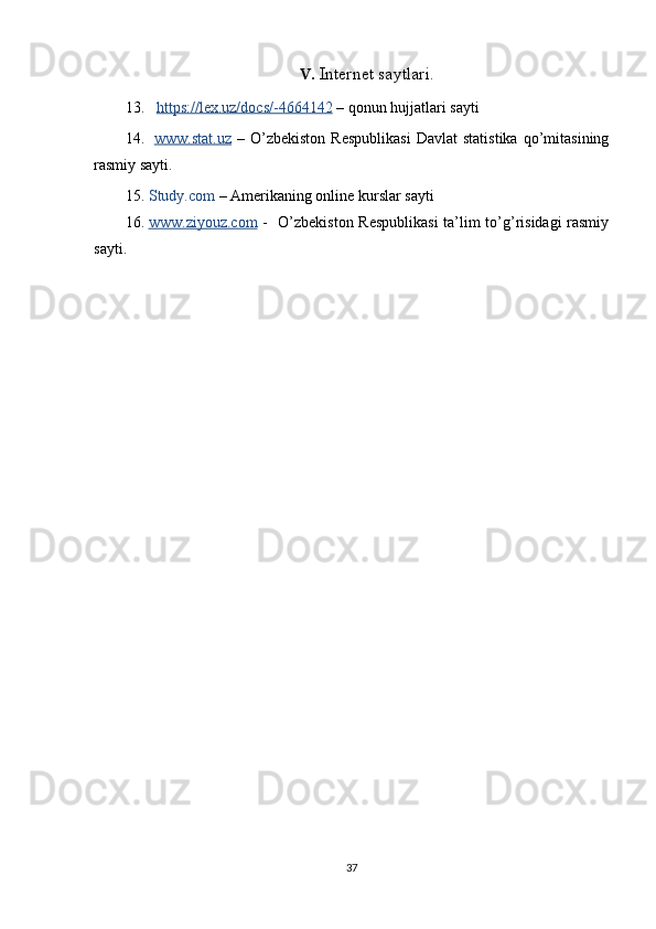 V. Internet saytlari.
13.    https://lex.uz/docs/-4664142  – qonun hujjatlari sayti
14.   www.stat.uz   –  O’zbekiston   Respublikasi   Davlat   statistika   qo’mitasining
rasmiy sayti.  
15. Study.com  – Amerikaning online kurslar sayti
16. www.ziyouz.com      -   O’zbekiston Respublikasi  ta’lim to’g’risidagi  rasmiy
sayti.    
37 