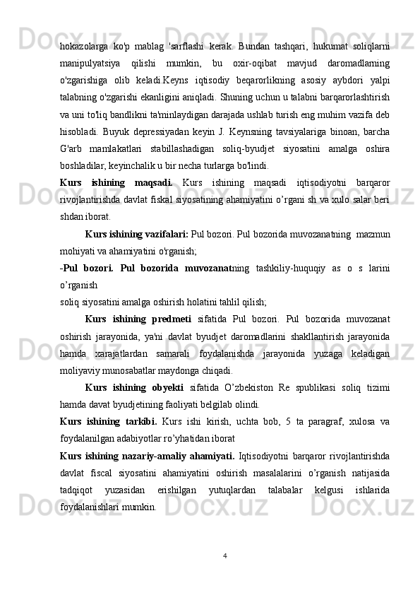 hokazolarga   ko'p   mablag   'sarflashi   kerak.   Bundan   tashqari,   hukumat   soliqlarni
manipulyatsiya   qilishi   mumkin,   bu   oxir-oqibat   mavjud   daromadlarning
o'zgarishiga   olib   keladi.Keyns   iqtisodiy   beqarorlikning   asosiy   aybdori   yalpi
talabning o'zgarishi ekanligini aniqladi. Shuning uchun u talabni barqarorlashtirish
va uni to'liq bandlikni ta'minlaydigan darajada ushlab turish eng muhim vazifa deb
hisobladi.   Buyuk   depressiyadan   keyin   J.   Keynsning   tavsiyalariga   binoan,   barcha
G'arb   mamlakatlari   stabillashadigan   soliq-byudjet   siyosatini   amalga   oshira
boshladilar, keyinchalik u bir necha turlarga bo'lindi.
Kurs   ishining   maqsadi.   Kurs   ishining   maqsadi   iqtisodiyotni   barqaror
rivojlantirishda davlat fiskal siyosatining ahamiyatini o’rgani sh va xulo salar beri
shdan iborat.
Kurs ishining vazifalari:   Pul  bozori.   Pul bozorida muvozanatning  mazmun
mohiyati va ahamiyatini o'rganish;
-Pul   bozori.   Pul   bozorida   muvozanat ning   tashkiliy-huquqiy   as   o   s   larini
o’rgani sh 
soliq siyosatini amalga oshirish holatini tahlil qilish;
Kurs   ishining   predmeti   sifatida   Pul   bozori.   Pul   bozorida   muvozanat
oshirish   jarayonida,   ya'ni   davlat   byudjet   daromadlarini   shakllantirish   jarayonida
hamda   xarajatlardan   samarali   foydalanishda   jarayonida   yuzaga   keladigan
moliyaviy munosabatlar maydonga chiqadi.
Kurs   ishining   obyekti   sifatida   O’zbekiston   Re   spublikasi   soliq   tizimi
hamda davat byudjetining faoliyati belgilab olindi.
Kurs   ishining   tarkibi.   Kurs   ishi   kirish,   uchta   bob,   5   ta   paragraf,   xulosa   va
foydalanilgan adabiyotlar ro’yhatidan iborat
Kurs   ishining   nazariy-amaliy   ahamiyati.   Iqtisodiyotni   barqaror   rivojlantirishda
davlat   fiscal   siyosatini   ahamiyatini   oshirish   masalalarini   o’rganish   natijasida
tadqiqot   yuzasidan   erishilgan   yutuqlardan   talabalar   kelgusi   ishlarida
foydalanishlari mumkin.
4 