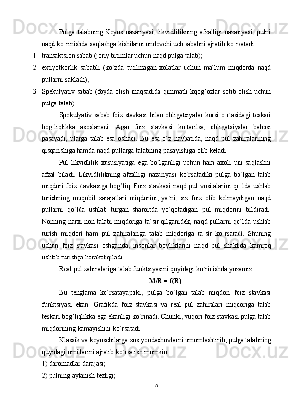 Pulga   talabning   Keyns   nazariyasi,   likvidlilikning   afzalligi   nazariyasi,   pulni
naqd ko`rinishda saqlashga kishilarni undovchi uch sababni ajratib ko`rsatadi:
1. transaktsion sabab (joriy bitimlar uchun naqd pulga talab);
2. extiyotkorlik   sababli   (ko`zda   tutilmagan   xolatlar   uchun   ma`lum   miqdorda   naqd
pullarni saklash);
3. Spekulyativ  sabab   (foyda  olish   maqsadida   qimmatli   kqog’ozlar   sotib  olish   uchun
pulga talab).
Spekulyativ sabab foiz stavkasi bilan obligatsiyalar kursi o`rtasidagi teskari
bog’liqlikka   asoslanadi.   Agar   foiz   stavkasi   ko`tarilsa,   obligatsiyalar   bahosi
pasayadi,   ularga   talab   esa   oshadi.   Bu   esa   o`z   navbatida,   naqd   pul   zahiralarining
qisqarishiga hamda naqd pullarga talabning pasayishiga olib keladi.
Pul   likvidlilik   xususiyatiga   ega   bo`lganligi   uchun   ham   axoli   uni   saqlashni
afzal   biladi.   Likvidlilikning   afzalligi   nazariyasi   ko`rsatadiki   pulga   bo`lgan   talab
miqdori  foiz stavkasiga  bog’liq. Foiz stavkasi  naqd pul  vositalarini  qo`lda ushlab
turishning   muqobil   xarajatlari   miqdorini,   ya`ni,   siz   foiz   olib   kelmaydigan   naqd
pullarni   qo`lda   ushlab   turgan   sharoitda   yo`qotadigan   pul   miqdorini   bildiradi.
Nonning narxi non talabi miqdoriga ta`sir qilganidek, naqd pullarni qo`lda ushlab
turish   miqdori   ham   pul   zahiralariga   talab   miqdoriga   ta`sir   ko`rsatadi.   Shuning
uchun   foiz   stavkasi   oshganda,   insonlar   boyliklarini   naqd   pul   shaklida   kamroq
ushlab turishga harakat qiladi. 
Real pul zahiralariga talab funktsiyasini quyidagi ko`rinishda yozamiz:
M/R = f(R)
Bu   tenglama   ko`rsatayaptiki,   pulga   bo`lgan   talab   miqdori   foiz   stavkasi
funktsiyasi   ekan.   Grafikda   foiz   stavkasi   va   real   pul   zahiralari   miqdoriga   talab
teskari bog’liqlikka ega ekanligi ko`rinadi. Chunki, yuqori foiz stavkasi pulga talab
miqdorining kamayishini ko`rsatadi.
Klassik va keynschilarga xos yondashuvlarni umumlashtirib, pulga talabning
quyidagi omillarini ajratib ko`rsatish mumkin:
1) daromadlar darajasi;
2) pulning aylanish tezligi;
8 