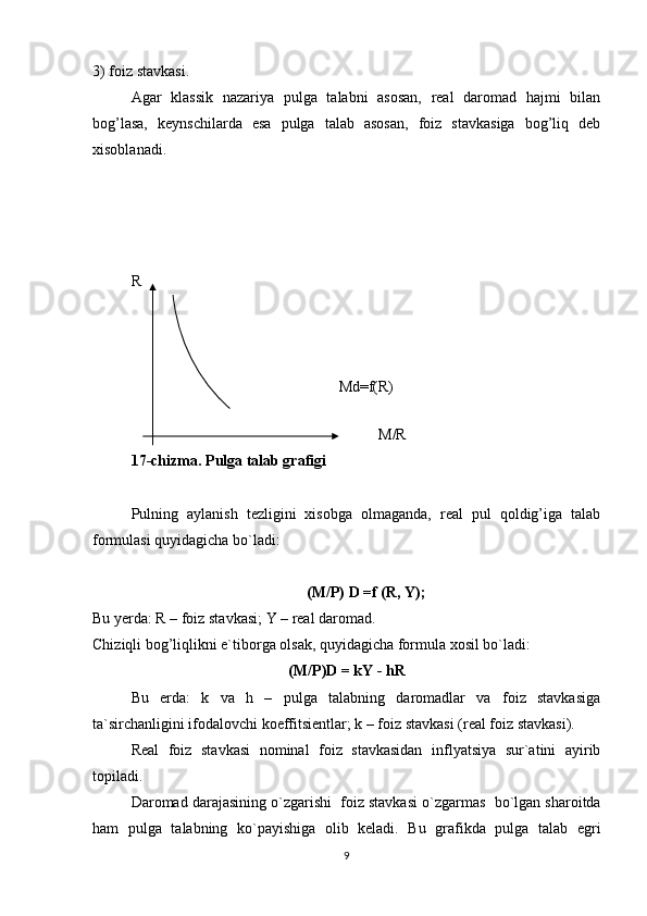 3) foiz stavkasi.
Agar   klassik   nazariya   pulga   talabni   asosan,   real   daromad   hajmi   bilan
bog’lasa,   keynschilarda   esa   pulga   talab   asosan,   foiz   stavkasiga   bog’liq   deb
xisoblanadi.
R
Md=f(R)
                                                                                                              
                                                                 M/R                                 
17 -chizma. Pulga talab grafigi
Pulning   aylanish   tezligini   xisobga   olmaganda,   real   pul   qoldig’iga   talab
formulasi quyidagicha bo`ladi:
(M/P) D =f (R, Y);
Bu yerda: R – foiz stavkasi; Y – real daromad.
Chiziqli bog’liqlikni e`tiborga olsak, quyidagicha formula xosil bo`ladi:
(M/P)D = kY - hR
Bu   erda:   k   va   h   –   pulga   talabning   daromadlar   va   foiz   stavkasiga
ta`sirchanligini ifodalovchi koeffitsientlar; k – foiz stavkasi (real foiz stavkasi).
Real   foiz   stavkasi   nominal   foiz   stavkasidan   inflyatsiya   sur`atini   ayirib
topiladi.
Daromad darajasi ning  o`zgarishi  foiz stavkasi   o` zgarmas   bo`lgan sharoitda
ham   pulga   talabning   ko`payishiga   olib   keladi.   Bu   grafikda   pulga   talab   egri
9 