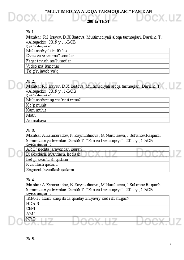 “MULTIMEDIYA ALOQA TARMOQLARI ”  FANIDAN
200 ta  TEST 
№ 1.
Manba:   R.I.Isayev, D.X.Ibatova. Multimediyali aloqa tarmoqlari. Darslik. T.: 
«Aloqachi», 2019 y .,  1-BOB .
Qiyinlik darajasi – 1
Multimediyali trafik bu….
Ovoz va video ma’lumotlar
Faqat tovush ma’lumotlar
Video ma’lumotlar
To‘g‘ri javob yo‘q.
№ 2. 
Manba:  R.I.Isayev, D.X.Ibatova. Multimediyali aloqa tarmoqlari. Darslik. T.: 
«Aloqachi», 2019 y., 1-BOB.
Qiyinlik darajasi – 1
Multimedianing ma’nosi nima?
Ko‘p muhit
Kam muhit
Matn
Animatsiya
№ 3.
Manba:  A.Eshmuradov, N.Zaynutdinova, M.Nurullaeva, I.Sultanov.Ra qamli 
kommutatsiya tizimlari.Darslik.T.:”Fan va texnologiya”, 2011 y., 1-BOВ.
Qiyinlik darajasi – 1
ARO‘ nechta jarayondan iborat?
Diskretlash, kvantlash, kodlash
Belgi, kvantlash qadami
Kvantlash qadami
Segment, kvantlash qadami
№ 4.
Manba:  A.Eshmuradov, N.Zaynutdinova, M.Nurullaeva, I.Sultanov.Ra qamli 
kommutatsiya tizimlari.Darslik.T.:”Fan va texnologiya”, 2011 y., 1-BOВ.
Qiyinlik darajasi – 1
IKM-30 tizimi chiqishida qanday liniyaviy kod ishlatilgan?
HDB-3
ChPI
AMI
NRZ
№ 5.
1 