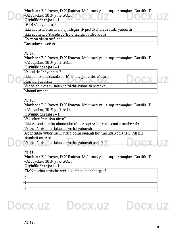 Manba: :  R.I.Isayev, D.X.Ibatova. Multimediyali aloqa tarmoqlari. Darslik. T.: 
«Aloqachi», 2019 y., 3-BOB.
Qiyinlik darajasi –  1
IP-telefoniya nima?
Ikki abonent orasida nutq trafigini  IP  protokollari asosida yuborish
Ikki abonent o‘rtasida bo‘lib o‘tadigan video aloqa
Ovoz va video trafiklari
Dasturlarni uzatish
№ 39.
Manba: :  R.I.Isayev, D.X.Ibatova. Multimediyali aloqa tarmoqlari. Darslik. T.: 
«Aloqachi», 2019 y., 3-BOB.
Qiyinlik darajasi – 1
Videotelefoniya nima?
Ikki abonent o‘rtasida bo‘lib o‘tadigan video aloqa
Rasmni yuborish
Video ob’ektlarni talab bo‘yicha yuborish protokoli
Matnni uzatish
№ 40.
Manba: :  R.I.Isayev, D.X.Ibatova. Multimediyali aloqa tarmoqlari. Darslik. T.: 
«Aloqachi», 2019 y., 3-BOB.
Qiyinlik darajasi –  1
Videokonferensiya nima?
Ikki va undan ortiq abonentlar o‘rtasidagi video ma’lumot almashinishi
Video ob’ektlarni talab bo‘yicha yuborish
Abonentga yuboriluchi video oqim raqamli ko‘rinishda kodlanadi  MPEG 
standarti asosida
Video ob’ektlarni talab bo‘yicha yuborish protokoli
№ 41.
Manba: :  R.I.Isayev, D.X.Ibatova. Multimediyali aloqa tarmoqlari.  Darslik. T.: 
«Aloqachi», 2019 y., 6-BOB.
Qiyinlik darajasi –  1
TMN nechta arxitekturani o‘z ichida birlashtirgan?
3
5
2
6
№ 42.
10 