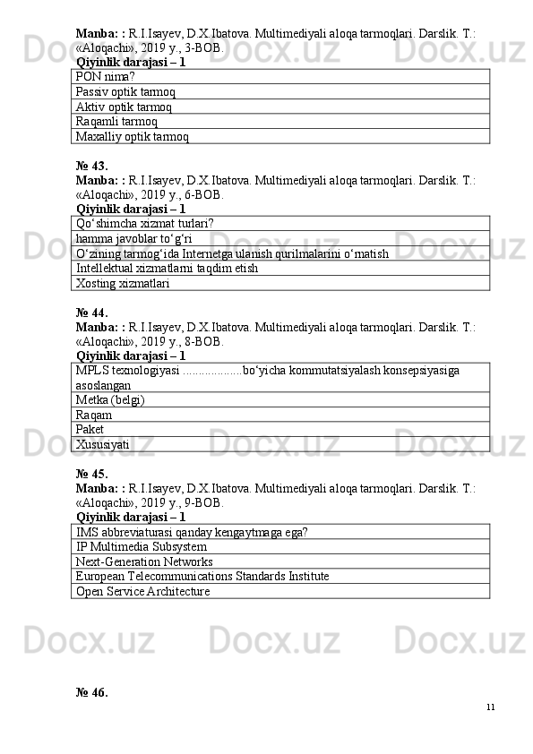Manba: :  R.I.Isayev, D.X.Ibatova. Multimediyali aloqa tarmoqlari. Darslik. T.: 
«Aloqachi», 2019 y., 3-BOB.
Qiyinlik darajasi –  1
PON  nima?
Passiv optik tarmoq
Aktiv optik tarmoq
Raqamli tarmoq
Maxalliy optik tarmoq
№ 43.
Manba: :  R.I.Isayev, D.X.Ibatova. Multimediyali aloqa tarmoqlari. Darslik. T.: 
«Aloqachi», 2019 y., 6-BOB.
Qiyinlik darajasi –  1
Qo‘shimcha xizmat turlari?
hamma javoblar to‘g‘ri
O‘zining tarmog‘ida Internetga ulanish qurilmalarini o‘rnatish
Intellektual xizmatlarni taqdim etish
Xosting xizmatlari
№ 44.
Manba: :  R.I.Isayev, D.X.Ibatova. Multimediyali aloqa tarmoqlari. Darslik. T.: 
«Aloqachi», 2019 y., 8-BOB.
Qiyinlik darajasi –  1
MPLS texnologiyasi ...................bo‘yicha kommutatsiyalash konsepsiyasiga 
asoslangan
Metka (belgi)
Raqam
Paket
Xususiyati
№ 45.
Manba: :  R.I.Isayev, D.X.Ibatova. Multimediyali aloqa tarmoqlari. Darslik. T.: 
«Aloqachi», 2019 y., 9-BOB.
Qiyinlik darajasi –  1
IMS abbreviaturasi qanday kengaytmaga ega?
IP Multimedia Subsystem
Next-Generation Networks
European Telecommunications Standards Institute
Open Service Architecture
№ 46.
11 