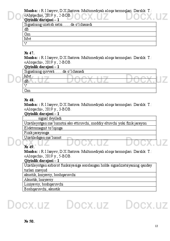 Manba: :  R.I.Isayev, D.X.Ibatova. Multimediyali aloqa tarmoqlari. Darslik. T.: 
«Aloqachi», 2019 y., 2-BOB.
Qiyinlik darajasi –  1
Signalning uzatish satxi........da o‘lchanadi
dB
Om
Mvt
V
№ 47.
Manba: :  R.I.Isayev, D.X.Ibatova. Multimediyali aloqa tarmoqlari. Darslik. T.: 
«Aloqachi», 2019 y., 2-BOB.  
Qiyinlik darajasi –  1
Signalning quvvati........da o‘lchanadi 
Mvt
dB
V
Om
№ 48.
Manba: :  R.I.Isayev, D.X.Ibatova. Multimediyali aloqa tarmoqlari. Darslik. T.: 
«Aloqachi», 2019 y., 3-BOB.
Qiyinlik darajasi – 1
..............signal deyiladi
Uzatilayotgan ma’lumotni aks ettiruvchi, moddiy eltuvchi yoki fizik jarayon
Elektromagnit to‘lqinga
Fizik jarayonga
Uzatiladigan ma’lumot
№ 49.
Manba: :  R.I.Isayev, D.X.Ibatova. Multimediyali aloqa tarmoqlari. Darslik. T.: 
«Aloqachi», 2019 y., 5-BOB.
Qiyinlik darajasi –  1
Uzatilayotgan axborot funksiyasiga asoslangan holda signalizatsiyaning qanday 
turlari mavjud
akustik, liniyaviy, boshqaruvchi
Akustik, liniyaviy
Liniyaviy, boshqaruvchi
Boshqaruvchi, akustik
№ 50.
12 