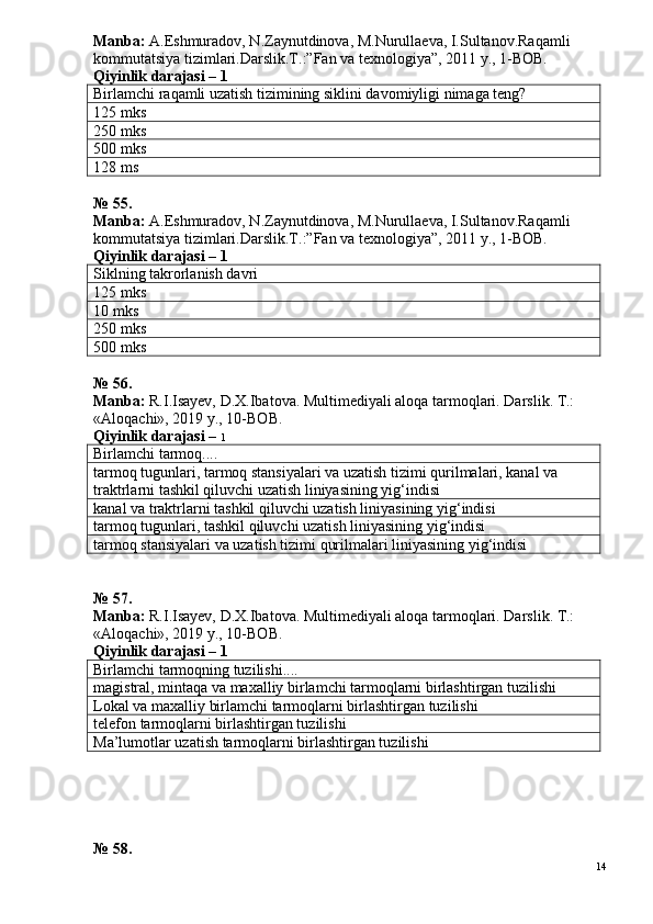 Manba:  A.Eshmuradov, N.Zaynutdinova, M.Nurullaeva, I.Sultanov.Ra qamli 
kommutatsiya tizimlari.Darslik.T.:”Fan va texnologiya”, 2011 y., 1-ВОВ.
Qiyinlik darajasi –  1
Birlamchi raqamli uzatish tizimining siklini davomiyligi nimaga teng?
125 mks
250 mks
500 mks
128 ms
№ 55.
Manba:  A.Eshmuradov, N.Zaynutdinova, M.Nurullaeva, I.Sultanov.Ra qamli 
kommutatsiya tizimlari.Darslik.T.:”Fan va texnologiya”, 2011 y., 1-ВОВ.
Qiyinlik darajasi –  1
Sikl ning takrorlanish davri
125 mks
10 mks
250 mks
500 mks
№ 5 6 .
Manba:  R.I.Isayev, D.X.Ibatova. Multimediyali aloqa tarmoqlari. Darslik. T.: 
«Aloqachi», 2019 y., 10-BOB.
Qiyinlik darajasi –  1
Birlamchi tarmoq....
tarmoq tugunlari, tarmoq stansiyalari va uzatish tizimi qurilmalari, kanal va 
traktrlarni tashkil qiluvchi uzatish liniyasining yig‘indisi
kanal va traktrlarni tashkil qiluvchi uzatish liniyasining yig‘indisi
tarmoq tugunlari, tashkil qiluvchi uzatish liniyasining yig‘indisi
tarmoq stansiyalari va uzatish tizimi qurilmalari liniyasining yig‘indisi
№ 57.
Manba:  R.I.Isayev, D.X.Ibatova. Multimediyali aloqa tarmoqlari. Darslik. T.: 
«Aloqachi», 2019 y., 10-BOB.
Qiyinlik darajasi –  1
Birlamchi tarmoqning tuzilishi....
magistral, mintaqa va maxalliy birlamchi tarmoqlarni birlashtirgan tuzilishi
Lokal va maxalliy birlamchi tarmoqlarni birlashtirgan tuzilishi
telefon tarmoqlarni birlashtirgan tuzilishi
Ma’lumotlar uzatish tarmoqlarni birlashtirgan tuzilishi
№ 58.
14 