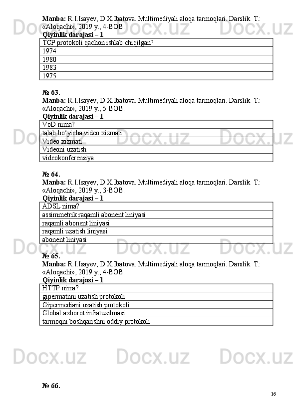 Manba:  R.I.Isayev, D.X.Ibatova. Multimediyali aloqa tarmoqlari. Darslik. T.: 
«Aloqachi», 2019 y., 4-BOB.
Qiyinlik darajasi –  1
TCP protokoli qachon ishlab chiqilgan?
1974
1980
1983
1975
№ 6 3 .
Manba:  R.I.Isayev, D.X.Ibatova. Multimediyali aloqa tarmoqlari. Darslik. T.: 
«Aloqachi», 2019 y., 5-BOB.  
Qiyinlik darajasi –  1
VoD nima?
talab bo‘yicha video xizmati
Video xizmati
Videoni uzatish
videokonferensiya
№ 6 4 .
Manba:  R.I.Isayev, D.X.Ibatova. Multimediyali aloqa tarmoqlari. Darslik. T.: 
«Aloqachi», 2019 y., 3-BOB.
Qiyinlik darajasi –  1
ADSL nima?
assimmetrik raqamli abonent liniyasi
raqamli abonent liniyasi
raqamli uzatish liniyasi
abonent liniyasi
№ 6 5 .
Manba:  R.I.Isayev, D.X.Ibatova. Multimediyali aloqa tarmoqlari. Darslik. T.: 
«Aloqachi», 2019 y., 4-BOB.
Qiyinlik darajasi –  1
HTTP nima?
gipermatnni uzatish protokoli
Gipermediani uzatish protokoli
Global axborot infratuzilmasi
tarmoqni boshqarishni oddiy protokoli
№ 6 6 .
16 