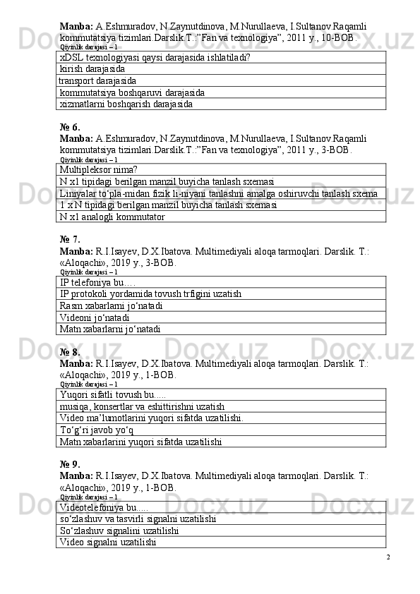 Manba:  A.Eshmuradov, N.Zaynutdinova, M.Nurullaeva, I.Sultanov.Ra qamli 
kommutatsiya tizimlari.Darslik.T.:”Fan va texnologiya”, 2011 y.,  10 -BOВ.  
Qiyinlik darajasi – 1
xDSL texnologiyasi qaysi darajasida ishlatiladi?
kirish darajasida
  transport darajasida
kommutatsiya boshqaruvi darajasida
xizmatlarni boshqarish darajasida
№ 6.
Manba:  A.Eshmuradov, N.Zaynutdinova, M.Nurullaeva, I.Sultanov.Ra qamli 
kommutatsiya tizimlari.Darslik.T.:”Fan va texnologiya”, 2011 y.,  3 -ВОВ.
Qiyinlik darajasi – 1
Multipleksor nima?
N   x 1 tipidagi berilgan manzil buyicha tanlash sxemasi
Liniyalar to‘pla-midan fizik li-niyani tanlashni amalga oshiruvchi tanlash sxema
1 x  N  tipidagi berilgan manzil buyicha tanlash sxemasi
N   x 1 analogli kommutator
№ 7.
Manba :  R . I . Isayev ,  D . X . Ibatova .  Multimediyali   aloqa   tarmoqlari .  Darslik. T.: 
«Aloqachi», 2019 y., 3-BOB.
Qiyinlik darajasi – 1
IP  telefoniya bu….
IP  protokoli yordamida tovush trfigini uzatish
Rasm xabarlarni jo‘natadi
Videoni jo‘natadi
Matn xabarlarni jo‘natadi
№ 8.
Manba:  R.I.Isayev, D.X.Ibatova. Multimediyali aloqa tarmoqlari. Darslik. T.: 
«Aloqachi», 2019 y., 1-BOB.
Qiyinlik darajasi – 1
Yuqori sifatli tovush bu.....
musiqa, konsertlar va eshittirishni uzatish
Video ma’lumotlarini yuqori sifatda uzatilishi.
To‘g‘ri javob yo‘q
Matn xabarlarini yuqori sifatda uzatilishi
№ 9.
Manba:  R.I.Isayev, D.X.Ibatova. Multimediyali aloqa tarmoqlari. Darslik. T.: 
«Aloqachi», 2019 y., 1-BOB.
Qiyinlik darajasi – 1
Videotelefoniya bu.....
so‘zlashuv va tasvirli signalni uzatilishi
So‘zlashuv signalini uzatilishi
Video signalni uzatilishi
2 