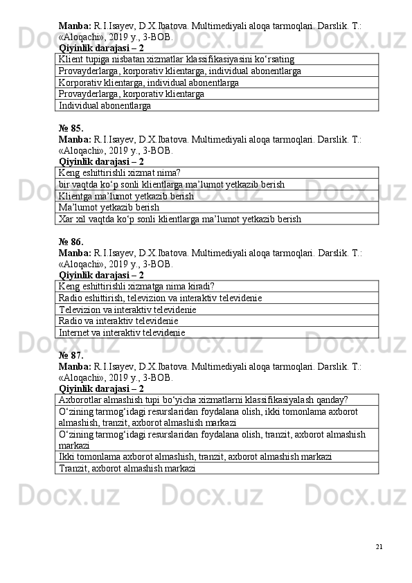 Manba:  R.I.Isayev, D.X.Ibatova. Multimediyali aloqa tarmoqlari. Darslik. T.: 
«Aloqachi», 2019 y., 3-BOB.  
Qiyinlik darajasi – 2
Klient tupiga nisbatan xizmatlar klassifikasiyasini ko‘rsating
Provayderlarga, korporativ klientarga, individual abonentlarga
Korporativ klientarga, individual abonentlarga
Provayderlarga, korporativ klientarga
Individual abonentlarga
№ 8 5 .
Manba:  R.I.Isayev, D.X.Ibatova. Multimediyali aloqa tarmoqlari. Darslik. T.: 
«Aloqachi», 2019 y., 3-BOB.
Qiyinlik darajasi – 2
Keng eshittirishli xizmat nima?
bir vaqtda ko‘p sonli klientlarga ma’lumot yetkazib berish
Klientga ma’lumot yetkazib berish
Ma’lumot yetkazib berish
Xar xil vaqtda ko‘p sonli klientlarga ma’lumot yetkazib berish
№ 86.
Manba:  R.I.Isayev, D.X.Ibatova. Multimediyali aloqa tarmoqlari.  Darslik. T.: 
«Aloqachi», 2019 y., 3-BOB.
Qiyinlik darajasi – 2
Keng eshittirishli xizmatga nima kiradi?
Radio eshittirish, televizion va interaktiv televidenie
Televizion va interaktiv televidenie
Radio va interaktiv televidenie
Internet va interaktiv televidenie
№ 8 7 .
Manba:  R.I.Isayev, D.X.Ibatova. Multimediyali aloqa tarmoqlari. Darslik. T.: 
«Aloqachi», 2019 y., 3-BOB.
Qiyinlik darajasi – 2
Axborotlar almashish tupi bo‘yicha xizmatlarni klassifikasiyalash qanday?
O‘zining tarmog‘idagi resurslaridan foydalana olish, ikki tomonlama axborot 
almashish, tranzit, axborot almashish markazi
O‘zining tarmog‘idagi resurslaridan foydalana olish, tranzit, axborot almashish 
markazi
Ikki tomonlama axborot almashish, tranzit, axborot almashish markazi
Tranzit, axborot almashish markazi
21 