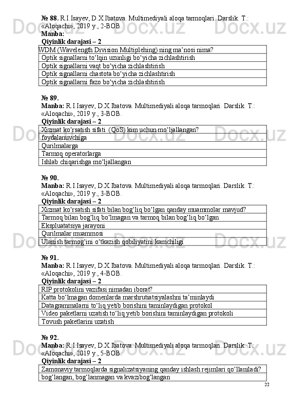 № 88.  R.I.Isayev, D.X.Ibatova. Multimediyali aloqa tarmoqlari. Darslik. T.: 
«Aloqachi», 2019 y., 2-BOB.
Manba: 
Qiyinlik darajasi – 2
WDM (Wavelength Division Multiplehing)  ning ma’nosi nima?
Optik signallarni to‘lqin uzunligi bo‘yicha zichlashtirish
Optik signallarni vaqt bo‘yicha zichlashtirish
Optik signallarni chastota bo‘yicha zichlashtirish
Optik signallarni fazo bo‘yicha zichlashtirish
№ 89.
Manba:  R.I.Isayev, D.X.Ibatova. Multimediyali aloqa tarmoqlari.  Darslik. T.: 
«Aloqachi», 2019 y., 3-BOB.
Qiyinlik darajasi – 2
Xizmat ko‘rsatish sifati  (QoS) kim uchun mo‘ljallangan?
foydalanuvchiga
Qurilmalarga
Tarmoq operatorlarga
Ishlab chiqarishga mo‘ljallangan
№  90 .
Manba:  R.I.Isayev, D.X.Ibatova. Multimediyali aloqa tarmoqlari. Darslik. T.: 
«Aloqachi», 2019 y., 3-BOB.
Qiyinlik darajasi – 2
Xizmat ko‘rsatish sifati bilan bog‘liq bo‘lgan qanday muammolar mavjud?
Tarmoq bilan bog‘liq bo‘lmagan va tarmoq bilan bog‘liq bo‘lgan
Ekspluatatsiya jarayoni
Qurilmalar muammosi
Ulanish tarmog‘ini o‘tkazish qobiliyatini kamchiligi
№ 91.
Manba:  R.I.Isayev, D.X.Ibatova. Multimediyali aloqa tarmoqlari.  Darslik. T.: 
«Aloqachi», 2019 y., 4-BOB.
Qiyinlik darajasi – 2
RIP protokolini vazifasi nimadan iborat?
Katta bo‘lmagan domenlarda marshrutiatsiyalashni ta’minlaydi
Datagrammalarni to‘liq yetib borishini taminlaydigan protokol
Video paketlarni uzatish to‘liq yetib borishini taminlaydigan protokoli
Tovush paketlarini uzatish
№ 9 2 .
Manba:  R.I.Isayev, D.X.Ibatova. Multimediyali aloqa tarmoqlari. Darslik. T.: 
«Aloqachi», 2019 y., 5-BOB.
Qiyinlik darajasi – 2
Zamonaviy tarmoqlarda signalizatsiyaning qanday ishlash rejimlari qo‘llaniladi?
bog‘langan, bog‘lanmagan va kvazibog‘langan
22 