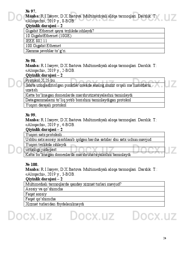 № 9 7 .
Manba:  R.I.Isayev, D.X.Ibatova. Multimediyali aloqa tarmoqlari. Darslik. T.: 
«Aloqachi», 2019 y., 8-BOB.
Qiyinlik darajasi – 2
Gigabit Ethernet qaysi tezlikda ishlaydi?
10   GigabitEthernet (10GE)
IEEE 802.11
10 0  Gigabit   Ethernet
Xamma javoblar to‘g‘ri.
№ 98.
Manba:  R.I.Isayev, D.X.Ibatova. Multimediyali aloqa tarmoqlari. Darslik. T.: 
«Aloqachi», 2019 y., 2-BOB.
Qiyinlik darajasi – 2
Protokol X.25 bu...
Ikkita uzoqlashtirilgan punktlar orasida analog muxit orqali ma’lumotlarni 
uzatish
Katta bo‘lmagan domenlarda marshrutizatsiyalashni taminlaydi
Datagrammalarni to‘liq yetib borishini taminlaydigan protokol
Yuqori darajali protokol
№ 9 9 .
Manba:  R.I.Isayev, D.X.Ibatova. Multimediyali aloqa tarmoqlari. Darslik. T.: 
«Aloqachi», 2019 y., 4-BOB.
Qiyinlik darajasi – 2
Yuqori   satx   protokoli...
Ushbu satx asosiy xisoblanib qolgan barcha satxlar shu satx uchun mavjud
Yuqori tezlikda ishlaydi
ustunligi juda past
Katta bo‘lmagan domenlarda marshrutiatsiyalashni taminlaydi
№ 100.
Manba:  R.I.Isayev, D.X.Ibatova. Multimediyali aloqa tarmoqlari.  Darslik. T.: 
«Aloqachi», 2019 y., 3-BOB.
Qiyinlik darajasi – 2
Multimediali tarmoqlarda qanday xizmat turlari mavjud?
Asosiy va qo‘shimcha
Faqat asosiy
Faqat qo‘shimcha
Xizmat turlaridan foydalanilmaydi
24 