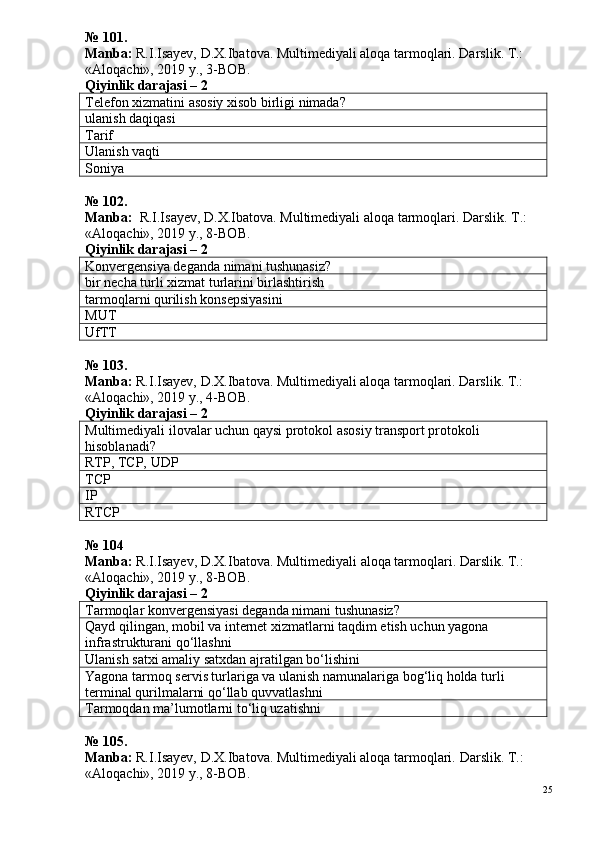 № 10 1 .
Manba:  R.I.Isayev, D.X.Ibatova. Multimediyali aloqa tarmoqlari. Darslik. T.: 
«Aloqachi», 2019 y., 3-BOB.
Qiyinlik darajasi – 2
Telefon xizmatini asosiy xisob birligi nimada?
ulanish daqiqasi
Tarif
Ulanish vaqti
Soniya
№ 1 02 .
Manba:   R.I.Isayev, D.X.Ibatova. Multimediyali aloqa tarmoqlari. Darslik. T.: 
«Aloqachi», 2019 y., 8-BOB.
Qiyinlik darajasi – 2
Konvergensiya deganda nimani tushunasiz?
bir necha turli xizmat turlarini birlashtirish
tarmoqlarni qurilish konsepsiyasini
MUT
UfTT
№  103 . 
Manba:  R.I.Isayev, D.X.Ibatova. Multimediyali aloqa tarmoqlari. Darslik. T.: 
«Aloqachi», 2019 y., 4-BOB.  
Qiyinlik darajasi –  2
Multimediyali ilovalar uchun qaysi protokol asosiy transport protokoli 
hisoblanadi?
RTP, TCP,  UDP
TCP
IP
RTCP
№  1 04
Manba :  R . I . Isayev ,  D . X . Ibatova .  Multimediyali   aloqa   tarmoqlari .  Darslik. T.: 
«Aloqachi», 2019 y., 8-BOB.
Qiyinlik darajasi –  2
Tarmoqlar konvergensiyasi deganda nimani tushunasiz?
Qayd qilingan, mobil va internet xizmatlarni taqdim etish uchun yagona 
infrastrukturani qo‘llashni
Ulanish satxi amaliy satxdan ajratilgan bo‘lishini
Yagona tarmoq servis turlariga va ulanish namunalariga bog‘liq holda turli 
terminal qurilmalarni qo‘llab quvvatlashni
Tarmoqdan ma’lumotlarni to‘liq uzatishni
№ 105.
Manba:  R.I.Isayev, D.X.Ibatova. Multimediyali aloqa tarmoqlari.  Darslik. T.: 
«Aloqachi», 2019 y., 8-BOB.
25 