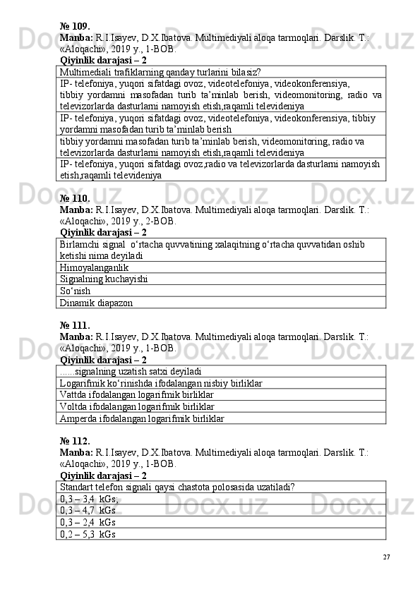 № 109.
Manba:  R.I.Isayev, D.X.Ibatova. Multimediyali aloqa tarmoqlari.  Darslik. T.: 
«Aloqachi», 2019 y., 1-BOB.
Qiyinlik darajasi –  2
Multimediali trafiklarning qanday turlarini bilasiz?
IP- telefoniya, yuqori sifatdagi ovoz, videotelefoniya, videokonferensiya,
tibbiy   yordamni   masofadan   turib   ta’minlab   berish,   videomonitoring,   radio   va
televizorlarda dasturlarni namoyish etish,raqamli televideniya
IP- telefoniya, yuqori sifatdagi ovoz, videotelefoniya, videokonferensiya, tibbiy 
yordamni masofadan turib ta’minlab berish
tibbiy yordamni masofadan turib ta’minlab berish, videomonitoring, radio va 
televizorlarda dasturlarni namoyish etish,raqamli televideniya
IP- telefoniya, yuqori sifatdagi ovoz,radio va televizorlarda dasturlarni namoyish
etish,raqamli televideniya
№ 110.
Manba:  R.I.Isayev, D.X.Ibatova. Multimediyali aloqa tarmoqlari.  Darslik. T.: 
«Aloqachi», 2019 y., 2-BOB.
Qiyinlik darajasi –  2
Birlamchi signal  o‘rtacha quvvatining xalaqitning o‘rtacha quvvatidan oshib 
ketishi nima deyiladi
Himoyalanga n lik
Signalning kuchayishi
So‘nish
Dinamik diapazon
№  1 1 1 .
Manba:  R.I.Isayev, D.X.Ibatova. Multimediyali aloqa tarmoqlari. Darslik. T.: 
«Aloqachi», 2019 y., 1-BOB.
Qiyinlik darajasi –  2
......signalning uzatish satxi deyiladi
Logarifmik ko‘rinishda ifodalangan nisbiy birliklar
Vattda ifodalangan logarifmik birliklar
Voltda ifodalangan l o garifmik birliklar
Amperda ifodalangan logarifmik birliklar
№  1 1 2 .
Manba:  R.I.Isayev, D.X.Ibatova. Multimediyali aloqa tarmoqlari. Darslik. T.: 
«Aloqachi», 2019 y., 1-BOB.
Qiyinlik darajasi –  2
Standart telefon  signali  qaysi chastota polosasida uzatiladi?
0 ,3  – 3,4    kG s ;
0,3 – 4,7  kG s
0,3 – 2,4  kG s
0,2 – 5,3  kG s
27 