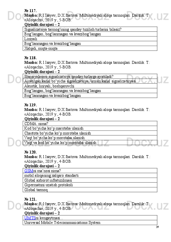 № 117.
Manba:  R.I.Isayev, D.X.Ibatova. Multimediyali aloqa tarmoqlari.  Darslik. T.: 
«Aloqachi», 2019 y., 5-BOB.
Qiyinlik darajasi –  2
Signalizatsiya tarmog‘ining qanday tuzilish turlarini bilasiz?
Bog‘langan ,  bog‘lanmagan  va kvazibog‘langan
Liniyali
Bog‘lanmagan  va kvazibog‘langan
Xalqali, nuqta-nuqta
№ 1 1 8 .
Manba:  R.I.Isayev, D.X.Ibatova. Multimediyali aloqa tarmoqlari. Darslik. T.: 
«Aloqachi», 2019 y., 5-BOB.
Qiyinlik darajasi –  2
Stansiyalararo signalizatsiya qanday turlarga ajratiladi?
Ajratilgan kanal bo‘yicha signalizatsiya, umum kanal signalizatsiyasi
Akustik, liniyali, boshqaruvchi
Bog‘langan ,  bog‘lanmagan  va kvazibog‘langan
Bog‘lanmagan  va kvazibog‘langan
№  1 19.
Manba:  R.I.Isayev, D.X.Ibatova. Multimediyali aloqa tarmoqlari. Darslik. T.: 
«Aloqachi», 2019 y., 4-BOB.
Qiyinlik darajasi –  2
CDMA  nima?
Kod bo‘yicha ko‘p marotaba ulanish
Chastota bo‘yicha ko‘p morotaba ulanish
Vaqt bo‘yicha ko‘p morotaba ulanish
Vaqt va kod bo‘yicha ko‘p morotaba ulanish
№ 120.
Manba:  R.I.Isayev, D.X.Ibatova. Multimediyali aloqa tarmoqlari.  Darslik. T.: 
«Aloqachi», 2019 y., 4-BOB.
Qiyinlik darajasi –  2
GSM ni ma’nosi nima?
mobil aloqaning xalqaro standarti
Global axborot infratuzilmasi
Gipermatnni uzatish protokoli
Global tarmoq
№  1 2 1 .
Manba:  R.I.Isayev, D.X.Ibatova. Multimediyali aloqa tarmoqlari. Darslik. T.: 
«Aloqachi», 2019 y., 4-BOB.
Qiyinlik darajasi –  2
UMTS ni kengaytmasi...
Universal Mobile Telecommunications System
29 