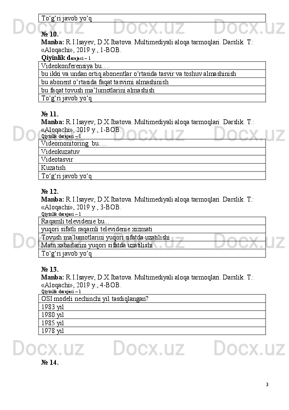 To‘g‘ri javob yo‘q
№ 10.
Manba:  R.I.Isayev, D.X.Ibatova. Multimediyali aloqa tarmoqlari. Darslik. T.: 
«Aloqachi», 2019 y., 1-BOB.
Qiyinlik d arajasi – 1
Videokonferensiya bu.....
bu ikki va undan ortiq abonentlar o‘rtasida tasvir va toshuv almashinish
bu abonent o‘rtasida faqat tasvirni almashinish
bu faqat tovush ma’lumotlarini almashish
To‘g‘ri javob yo‘q
№ 11.
Manba:  R.I.Isayev, D.X.Ibatova. Multimediyali aloqa tarmoqlari.  Darslik. T.: 
«Aloqachi», 2019 y., 1-BOB.
Qiyinlik darajasi – 1
Videomonitoring  bu.....
Videokuzatuv
Videotasvir
Kuzatish
To‘g‘ri javob yo‘q
№ 12.
Manba:  R.I.Isayev, D.X.Ibatova. Multimediyali aloqa tarmoqlari. Darslik. T.: 
«Aloqachi», 2019 y., 3-BOB.
Qiyinlik darajasi – 1
Raqamli televidenie bu...
yuqori sifatli raqamli televidenie xizmati
Tovush ma’lumotlarini yuqori sifatda uzatilishi
Matn xabarlarini yuqori sifatda uzatilishi
To‘g‘ri javob yo‘q
№ 13.
Manba:  R.I.Isayev, D.X.Ibatova. Multimediyali aloqa tarmoqlari. Darslik. T.: 
«Aloqachi», 2019 y., 4-BOB.
Qiyinlik darajasi – 1
O SI  modeli nechinchi yil tasdiqlangan?
1983 yil
1980 yil
1985 yil
1978 yil
№ 14.
3 