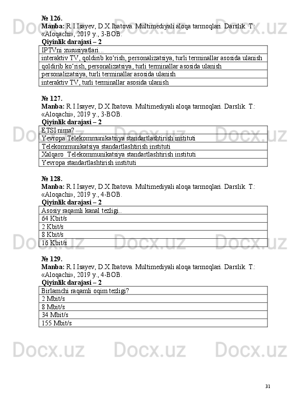 №  1 26 .
Manba:  R.I.Isayev, D.X.Ibatova. Multimediyali aloqa tarmoqlari. Darslik. T.: 
«Aloqachi», 2019 y., 3-BOB.
Qiyinlik darajasi –  2
IPTVni xususiyatlari...
interaktiv TV, qoldirib ko‘rish, personalizatsiya, turli terminallar asosida ulanish
qoldirib ko‘rish, personalizatsiya, turli terminallar asosida ulanish
personalizatsiya, turli terminallar asosida ulanish
interaktiv TV, turli terminallar asosida ulanish
№  1 27.
Manba:  R.I.Isayev, D.X.Ibatova. Multimediyali aloqa tarmoqlari. Darslik. T.: 
«Aloqachi», 2019 y., 3-BOB.
Qiyinlik darajasi –  2
ETSI nima?
Yevropa Telekommunikatsiya standartlashtirish instituti
Telekommunikatsiya standartlashtirish instituti
Xalqaro  Telekommunikatsiya standartlashtirish instituti
Yevropa standartlashtirish instituti
№  1 2 8 .
Manba:  R.I.Isayev, D.X.Ibatova. Multimediyali aloqa tarmoqlari. Darslik. T.: 
«Aloqachi», 2019 y., 4-BOB.
Qiyinlik darajasi – 2
Asosiy raqamli kanal tezligi..
64 Kbit/s
2 Kbit/s
8 Kbit/s
16 Kbit/s
№  1 2 9 .
Manba:  R.I.Isayev, D.X.Ibatova. Multimediyali aloqa tarmoqlari. Darslik. T.: 
«Aloqachi», 2019 y., 4-BOB.  
Qiyinlik darajasi –  2
Birlamchi raqamli oqim tezligi?
2 Mbit/s
8 Mbit/s
34 Mbit/s
155 Mbit/s
31 