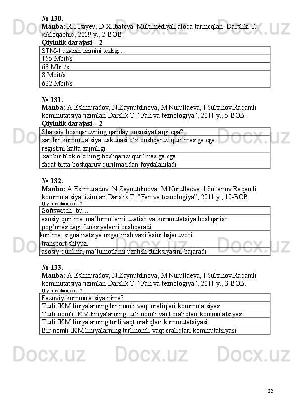 №  1 30 .
Manba:  R.I.Isayev, D.X.Ibatova. Multimediyali aloqa tarmoqlari. Darslik. T.: 
«Aloqachi», 2019 y., 2-BOB.
Qiyinlik darajasi –  2
STM-1 uzatish tizimini tezligi...
155 Mbit/s
63 Mbit/s
8 Mbit/s
622 Mbit/s
№  1 3 1 .
Manba:  A.Eshmuradov, N.Zaynutdinova, M.Nurullaeva, I.Sultanov.Ra qamli 
kommutatsiya tizimlari.Darslik.T.:”Fan va texnologiya”, 2011 y.,  5 -ВОВ.
Qiyinlik darajasi –  2
Shaxsiy boshqaruvning qanday xususiyatlargi ega?
xar bir kommutatsiya uskunasi o‘z boshqaruv qurilmasiga ega
registrni katta xajmligi
xar bir blok o‘zining boshqaruv qurilmasiga ega
faqat bitta  boshqaruv qurilmasidan foydalaniladi
№ 132.
Manba:  A.Eshmuradov, N.Zaynutdinova, M.Nurullaeva, I.Sultanov.Raqamli 
kommutatsiya tizimlari.Darslik.T.:”Fan va texnologiya”, 2011 y., 10-ВОВ.
Qiyinlik darajasi – 2
Softswitch- bu…
asosiy qurilma, ma’lumotlarni uzatish va kommutatsiya boshqarish 
pog‘onasidagi funksiyalarni boshqaradi
kurilma, signalizatsiya uzgartirish vazifasini bajaruvchi
transport shlyuzi
asosiy qurilma, ma’lumotlarni uzatish funksiyasini bajaradi
№ 133.
Manba:  A.Eshmuradov, N.Zaynutdinova, M.Nurullaeva, I.Sultanov.Raqamli 
kommutatsiya tizimlari.Darslik.T.:”Fan va texnologiya”, 2011 y., 3-ВОВ.
Qiyinlik darajasi – 2
Fazoviy kommutatsiya nima?
Turli IKM liniyalarning bir nomli vaqt oraliqlari kommutatsiyasi
Turli nomli IKM liniyalarning turli nomli vaqt oraliqlari kommutatsiyasi
Turli IKM liniyalarning turli vaqt oraliqlari kommutatsiyasi
Bir nomli IKM liniyalarning turlinomli vaqt oraliqlari kommutatsiyasi
32 