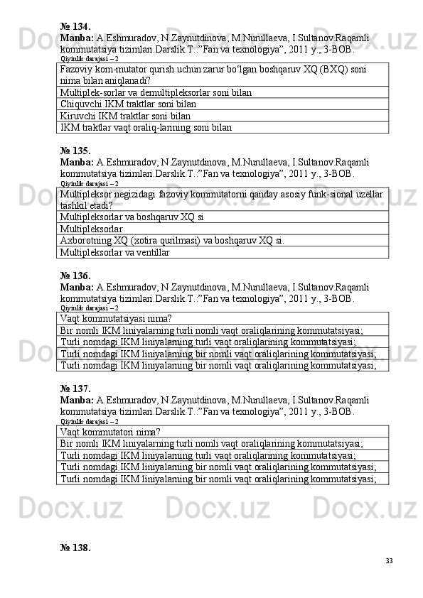 №  1 34.
Manba:  A.Eshmuradov, N.Zaynutdinova, M.Nurullaeva, I.Sultanov.Ra qamli 
kommutatsiya tizimlari.Darslik.T.:”Fan va texnologiya”, 2011 y.,  3 -ВОВ.
Qiyinlik darajasi – 2
Fazoviy kom-mutator qurish uchun zarur bo‘lgan boshqaruv XQ (BXQ) soni 
nima bilan aniqlanadi?
Multiplek-sorlar va demultipleksorlar soni bilan
Chiquvchi IKM traktlar soni bilan
Kiruvchi IKM traktlar soni bilan
IKM traktlar vaqt oraliq-larining soni bilan
№  1 35.
Manba:  A.Eshmuradov, N.Zaynutdinova, M.Nurullaeva, I.Sultanov.Ra qamli 
kommutatsiya tizimlari.Darslik.T.:”Fan va texnologiya”, 2011 y.,  3 -ВОВ.
Qiyinlik darajasi – 2
Multipleksor negizidagi fazoviy kommutatorni qanday asosiy funk-sional uzellar
tashkil etadi?
Multipleksorlar va boshqaruv XQ si
Multipleksorlar
Axborotning XQ (xotira qurilmasi) va boshqaruv XQ si.
Multipleksorlar va ventillar
№  1 3 6 .
Manba:  A.Eshmuradov, N.Zaynutdinova, M.Nurullaeva, I.Sultanov.Ra qamli 
kommutatsiya tizimlari.Darslik.T.:”Fan va texnologiya”, 2011 y.,  3 -ВОВ.
Qiyinlik darajasi – 2
Vaqt kommutatsiyasi nima?
Bir nomli IKM liniyalarning turli nomli vaqt oraliqlarining kommutatsiyasi;
Turli nomdagi IKM liniyalarning turli vaqt oraliqlarining kommutatsiyasi;
Turli nomdagi IKM liniyalarning bir nomli vaqt oraliqlarining kommutatsiyasi;
Turli nomdagi IKM liniyalarning bir nomli vaqt oraliqlarining kommutatsiyasi;
№  1 37.
Manba:  A.Eshmuradov, N.Zaynutdinova, M.Nurullaeva, I.Sultanov.Ra qamli 
kommutatsiya tizimlari.Darslik.T.:”Fan va texnologiya”, 2011 y.,  3 -ВОВ.
Qiyinlik darajasi – 2
Vaqt kommutatori nima?
Bir nomli IKM liniyalarning turli nomli vaqt oraliqlarining kommutatsiyasi;
Turli nomdagi IKM liniyalarning turli vaqt oraliqlarining kommutatsiyasi;
Turli nomdagi IKM liniyalarning bir nomli vaqt oraliqlarining kommutatsiyasi;
Turli nomdagi IKM liniyalarning bir nomli vaqt oraliqlarining kommutatsiyasi;
№  1 38.
33 