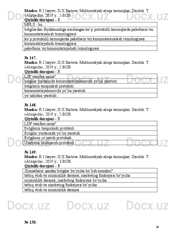 Manba:  R.I.Isayev, D.X.Ibatova. Multimediyali aloqa tarmoqlari. Darslik. T.: 
«Aloqachi», 2019 y., 2-BOB.
Qiyinlik darajasi – 3
MPLS - bu ...
belgilardan foydalanishga asoslangan ko‘p protokolli tarmoqlarda paketlarni tez 
kommutatsiyalash texnologiyasi
ko‘p protokolli tarmoqlarda paketlarni tez kommutatsiyalash texnologiyasi
kommutatsiyalash texnologiyasi
paketlarni tez kommutatsiyalash texnologiyasi
№  1 4 7 .
Manba:  R.I.Isayev, D.X.Ibatova. Multimediyali aloqa tarmoqlari. Darslik. T.: 
«Aloqachi», 2019 y., 2-BOB. 
Qiyinlik darajasi –  3
LSP vazifasi nima?
belgilar yordamida kommutatsiyalanuvchi yo‘lni yaratish
belgilarni tasqimlash protokoli
kommutatsiyalanuvchi yo‘lni yaratish
yo‘nalishni yaratish
№  1 4 8 .
Manba:  R.I.Isayev, D.X.Ibatova. Multimediyali aloqa tarmoqlari. Darslik. T.: 
«Aloqachi», 2019 y., 2-BOB.
Qiyinlik darajasi – 3
LDP vazifasi nima?
Belgilarni tasqimlash protokoli
Belgilar yordamida yo‘lni yaratish
Belgilarni jo‘natish protokoli
Uzatishni boshqarish protokoli
№  1 4 9 .
Manba:  R.I.Isayev, D.X.Ibatova. Multimediyali aloqa tarmoqlari. Darslik. T.: 
«Aloqachi», 2019 y., 3-BOB.
Qiyinlik darajasi –  3
Xizmatlarni qanday belgilar bo‘yicha bo‘lish mumkin?
tatbiq etish va muximlilik darajasi, marketing funksiyasi bo‘yicha
muximlilik darajasi, marketing funksiyasi bo‘yicha
tatbiq etish va marketing funksiyasi bo‘yicha
tatbiq etish va muximlilik darajasi
№ 150.
36 