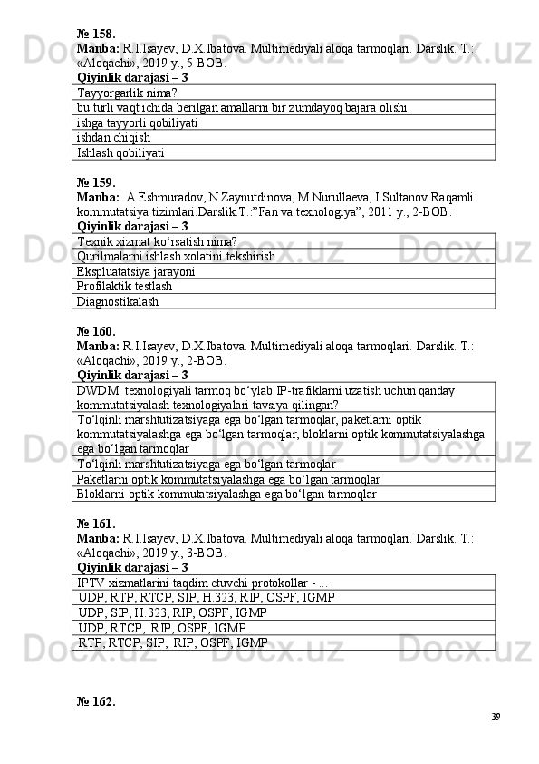 № 158.
Manba:  R.I.Isayev, D.X.Ibatova. Multimediyali aloqa tarmoqlari.  Darslik. T.: 
«Aloqachi», 2019 y., 5-BOB.
Qiyinlik darajasi –  3
Tayyorgarlik nima?
bu turli vaqt ichida berilgan amallarni bir zumdayoq bajara olishi
ishga tayyorli qobiliyati
ishdan chiqish
Ishlash qobiliyati
№  1 5 9 .
Manba:   A.Eshmuradov, N.Zaynutdinova, M.Nurullaeva, I.Sultanov.Ra qamli 
kommutatsiya tizimlari.Darslik.T.:”Fan va texnologiya”, 2011 y.,  2 -ВОВ.  
Qiyinlik darajasi –  3
Texnik xizmat ko‘rsatish nima?
Qurilmalarni ishlash xolatini tekshirish
Ekspluatatsiya jarayoni
Profilaktik testlash
Diagnostikalash
№  1 60 .
Manba:  R.I.Isayev, D.X.Ibatova. Multimediyali aloqa tarmoqlari.  Darslik. T.: 
«Aloqachi», 2019 y., 2-BOB.
Qiyinlik darajasi – 3
DWDM  texnologiyali tarmoq bo‘ylab IP-trafiklarni uzatish uchun qanday 
kommutatsiyalash texnologiyalari tavsiya qilingan?
To‘lqinli marshtutizatsiyaga ega bo‘lgan tarmoqlar, paketlarni optik 
kommutatsiyalashga ega bo‘lgan tarmoqlar, bloklarni optik kommutatsiyalashga 
ega bo‘lgan tarmoqlar
To‘lqinli marshtutizatsiyaga ega bo‘lgan tarmoqlar
Paketlarni optik kommutatsiyalashga ega bo‘lgan tarmoqlar
Bloklarni optik kommutatsiyalashga ega bo‘lgan tarmoqlar
№  1 61.
Manba:  R.I.Isayev, D.X.Ibatova. Multimediyali aloqa tarmoqlari.  Darslik. T.: 
«Aloqachi», 2019 y., 3-BOB.
Qiyinlik darajasi –  3
IPTV xizmatlarini taqdim etuvchi protokollar - ...
UDP, RTP, RTCP, SIP, H.323, RIP, OSPF, IGMP
UDP, SIP, H.323, RIP, OSPF, IGMP
UDP, RTCP,  RIP, OSPF, IGMP
RTP, RTCP, SIP,  RIP, OSPF, IGMP
№ 162.
39 