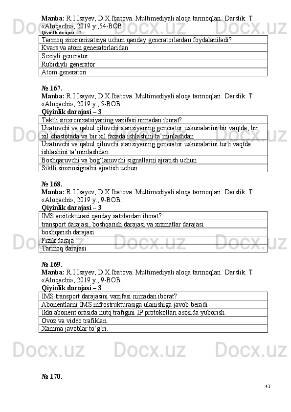 Manba:  R.I.Isayev, D.X.Ibatova. Multimediyali aloqa tarmoqlari.  Darslik. T.: 
«Aloqachi», 2019 y.,54-BOB.
Qiyinlik darajasi – 2
Tarmoq sinxronizatsiya uchun qanday generatorlardan foydalaniladi?
K vars va atom generatorlaridan
Seziyli generator
Rubidiyli generator
Atom generatori
№  1 6 7 .
Manba:  R.I.Isayev, D.X.Ibatova. Multimediyali aloqa tarmoqlari.  Darslik. T.: 
«Aloqachi», 2019 y., 5-BOB.
Qiyinlik darajasi – 3
Taktli sinxronizatsiyaning vazifasi nimadan iborat?
Uzatuvchi va qabul qiluvchi stan s iyaning generator uskunalarini bir vaqtda, bir 
xil  chastota da va bir xil fazada ishlashini ta’minlashdan
Uzatuvchi va qabul qiluvchi stan s iyaning generator uskunalarini turli vaqtda 
ishlashini ta’minlashdan
Boshqaruvchi va bog‘lanuvchi signallarni ajratish uchun
Siklli sinxrosignalni ajratish uchun
№  1 6 8 .
Manba:  R.I.Isayev, D.X.Ibatova. Multimediyali aloqa tarmoqlari.  Darslik. T.: 
«Aloqachi», 2019 y., 9-BOB.
Qiyinlik darajasi – 3
IMS arxitekturasi qanday satxlardan iborat?   
transport darajasi, boshqarish darajasi va xizmatlar darajasi
boshqarish darajasi
Fizik daraja
Tarmoq darajasi
№  1 6 9 .
Manba:  R.I.Isayev, D.X.Ibatova. Multimediyali aloqa tarmoqlari.  Darslik. T.: 
«Aloqachi», 2019 y., 9-BOB.
Qiyinlik darajasi – 3
IMS  transport darajasini vazifasi nimadan iborat?
Abonentlarni  IMS  infrostrukturasiga ulanishiga javob beradi
Ikki abonent orasida nutq trafigini  IP  protokollari asosida yuborish
Ovoz va video trafiklari
Xamma javoblar to‘g‘ri.
№ 170.
41 