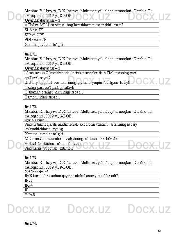 Manba:  R.I.Isayev, D.X.Ibatova. Multimediyali aloqa tarmoqlari.  Darslik. T.: 
«Aloqachi», 2019 y., 8-BOB.
Qiyinlik darajasi – 3
ATM va  MPLS da virtual bog‘lanishlarni nima tashkil etadi?
SLA va  TE
SIP  va  GPF
PDG  va  HTP
Xamma javoblar to‘g‘ri
№ 171.
Manba:  R.I.Isayev, D.X.Ibatova. Multimediyali aloqa tarmoqlari.  Darslik. T.: 
«Aloqachi», 2019 y., 8-BOB.
Qiyinlik darajasi – 3
Nima uchun O‘zbekistonda  kirish tarmoqlarida ATM  texnologiyasi 
qo‘llanilmaydi?
dasturiy  apparat  vositalarining qiymati  yuqori  bo‘lgani  tufayli
Tezligi past bo‘lganligi tufayli
O‘tkazish oralig‘i kichikligi sababli
Kamchiliklari sababli
№ 172.
Manba:  R.I.Isayev, D.X.Ibatova. Multimediyali aloqa tarmoqlari.  Darslik. T.: 
«Aloqachi», 2019 y., 3-BOB.
Qiyinlik darajasi – 3
Paketli tarmoqlarda multimediali axborotni uzatish   sifatining asosiy 
ko‘rsatkichlarini ayting
Xamma javoblar to‘g‘ri
Multimedia  axborotni   uzatishning  o‘rtacha  kechikishi
Virtual  birikishni   o‘rnatish  vaqti
Paketlarni  yuqotish  extimoli
№  1 7 3 .
Manba:  R.I.Isayev, D.X.Ibatova. Multimediyali aloqa tarmoqlari.  Darslik. T.: 
«Aloqachi», 2019 y., 9-BOB.
Qiyinlik darajasi – 3
IMS tarmoqlari  uchun qaysi protokol asosiy hisoblanadi?
IPv6
I R v4
IP
H.248
№  1 7 4 .
42 