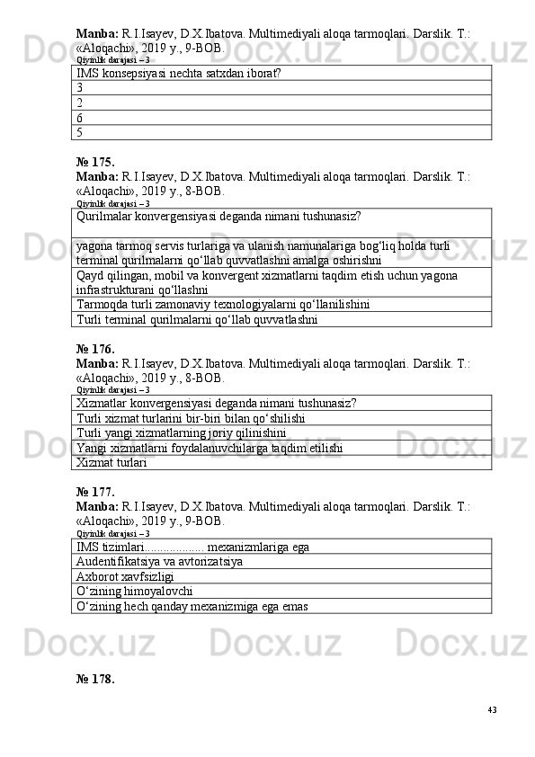 Manba:  R.I.Isayev, D.X.Ibatova. Multimediyali aloqa tarmoqlari.  Darslik. T.: 
«Aloqachi», 2019 y., 9-BOB.
Qiyinlik darajasi – 3
IMS konsepsiyasi nechta satxdan iborat?
3
2
6
5
№  1 7 5 .
Manba:  R.I.Isayev, D.X.Ibatova. Multimediyali aloqa tarmoqlari.  Darslik. T.: 
«Aloqachi», 2019 y., 8-BOB.
Qiyinlik darajasi – 3
Qurilmalar konvergensiyasi deganda nimani tushunasiz?
yagona tarmoq servis turlariga va ulanish namunalariga bog‘liq holda turli 
terminal qurilmalarni qo‘llab quvvatlashni amalga oshirishni
Qayd qilingan, mobil va konvergent xizmatlarni taqdim etish uchun yagona 
infrastrukturani qo‘llashni
Tarmoqda turli zamonaviy texnologiyalarni qo‘llanilishini
Turli terminal qurilmalarni qo‘llab quvvatlashni
№ 176.
Manba:  R.I.Isayev, D.X.Ibatova. Multimediyali aloqa tarmoqlari.  Darslik. T.: 
«Aloqachi», 2019 y., 8-BOB.
Qiyinlik darajasi – 3
Xizmatlar konvergensiyasi deganda nimani tushunasiz?
T urli xizmat turlarini bir-biri bilan qo‘shilishi
Turli yangi xizmatlarning joriy qilinishini
Yangi xizmatlarni foydalanuvchilarga taqdim etilishi
Xizmat turlari
№  1 7 7 .
Manba:  R.I.Isayev, D.X.Ibatova. Multimediyali aloqa tarmoqlari.  Darslik. T.: 
«Aloqachi», 2019 y., 9-BOB.
Qiyinlik darajasi – 3
IMS tizimlari................... mexanizmlariga ega
A udentifikatsiya va a v torizatsiya
A xborot xavfsizligi
O‘zining himoyalovchi
O‘zining hech qanday mexanizmiga ega emas
№ 178.
43 