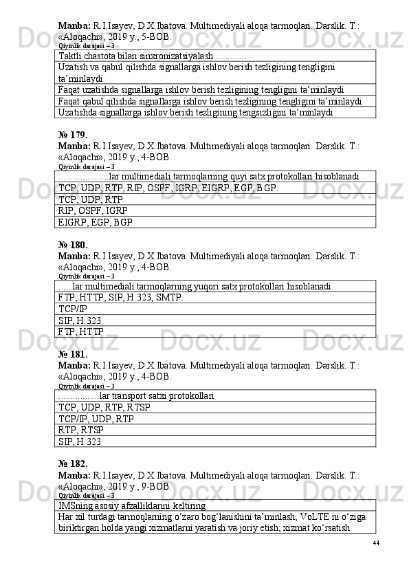 Manba:  R.I.Isayev, D.X.Ibatova. Multimediyali aloqa tarmoqlari.  Darslik. T.: 
«Aloqachi», 2019 y., 5-BOB.
Qiyinlik darajasi – 3
Taktli chastota bilan sinxronizatsiyalash..............
Uzatish va qabul qilishda signallarga ishlov berish tezligining tengligini 
ta’minlaydi
Faqat uzatishda signallarga ishlov berish tezligining tengligini ta’minlaydi
Faqat qabul qilishda signallarga ishlov berish tezligining tengligini ta’minlaydi
Uzatishda signallarga ishlov berish tezligining tengsizligini ta’minlaydi
№ 179.
Manba:  R.I.Isayev, D.X.Ibatova. Multimediyali aloqa tarmoqlari.  Darslik. T.: 
«Aloqachi», 2019 y., 4-BOB.
Qiyinlik darajasi – 3
.....................lar multimediali tarmoqlarning quyi satx protokollari hisoblanadi
TCP, UDP, RTP, RIP, OSPF,  IGRP, EIGRP ,  EGP, BGP.
TCP, UDP, RTP
RIP, OSPF,  IGRP
EIGRP ,  EGP, BGP
№  180 .
Manba:  R.I.Isayev, D.X.Ibatova. Multimediyali aloqa tarmoqlari.  Darslik. T.: 
«Aloqachi», 2019 y., 4-BOB.
Qiyinlik darajasi – 3
......lar multimediali tarmoqlarning yuqori satx protokollari hisoblanadi
FTP, HTTP, SIP, H.323, SMTP.
TCP/IP
SIP, H.323
FTP, HTTP
№  1 8 1 .
Manba:  R.I.Isayev, D.X.Ibatova. Multimediyali aloqa tarmoqlari.  Darslik. T.: 
«Aloqachi», 2019 y., 4-BOB.
Qiyinlik darajasi – 3
.................lar transport satxi protokollari
TCP, UDP, RTP, RTSP
TCP/IP,  UDP, RTP
RTP, RTSP
SIP, H.323
№  1 8 2 .
Manba:  R.I.Isayev, D.X.Ibatova. Multimediyali aloqa tarmoqlari.  Darslik. T.: 
«Aloqachi», 2019 y., 9-BOB.
Qiyinlik darajasi – 3
IMS ning asosiy afzalliklarini keltiring
Har xil turdagi tarmoqlarning o‘zaro bog‘lanishini ta’minlash; VoLTE ni o‘ziga 
biriktirgan holda yangi xizmatlarni yaratish va joriy etish; xizmat ko‘rsatish 
44 