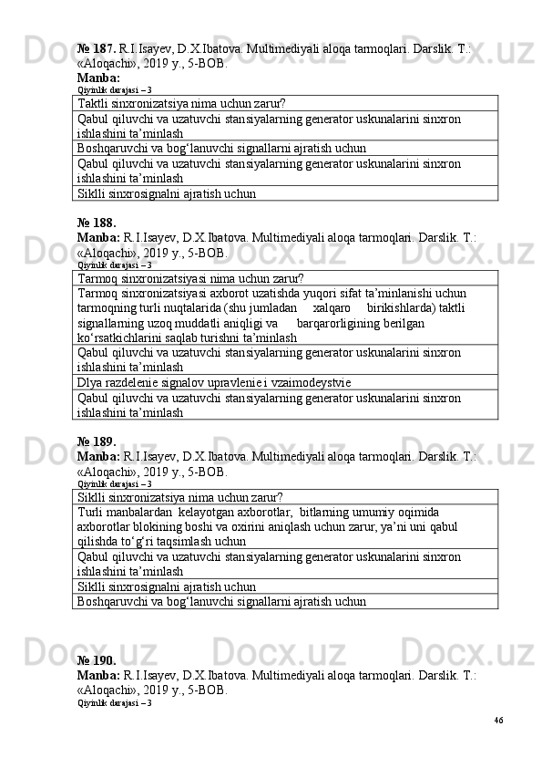 № 187.  R.I.Isayev, D.X.Ibatova. Multimediyali aloqa tarmoqlari.  Darslik. T.: 
«Aloqachi», 2019 y., 5-BOB.
Manba: 
Qiyinlik darajasi – 3
Taktli sinxronizatsiya nima uchun zarur?
Qabul qiluvchi va uzatuvchi stan s iyalarning generator uskunalarini sinxron 
ishlashini ta’minlash
Boshqaruvchi va bog‘lanuvchi signallarni ajratish uchun
Qabul qiluvchi va uzatuvchi stan s iyalarning generator uskunalarini sinxron 
ishlashini ta’minlash
Siklli sinxrosignalni ajratish uchun
№  1 8 8 .
Manba:  R.I.Isayev, D.X.Ibatova. Multimediyali aloqa tarmoqlari.  Darslik. T.: 
«Aloqachi», 2019 y., 5-BOB.
Qiyinlik darajasi – 3
Tarmoq sinxronizatsiyasi nima uchun zarur?
Tarmoq sinxronizatsiyasi axborot uzatishda yuqori sifat ta’minlanishi uchun 
tarmoqning turli nuqtalarida (shu jumladan     xalqaro     birikishlarda) taktli 
signallarning uzoq muddatli aniqligi va      barqarorligining berilgan 
ko‘rsatkichlarini saqlab turishni ta’minlash
Qabul qiluvchi va uzatuvchi stan s iyalarning generator uskunalarini sinxron 
ishlashini ta’minlash
Dlya razdelenie signalov upravlenie i vzaimodeystvie
Qabul qiluvchi va uzatuvchi stan s iyalarning generator uskunalarini sinxron 
ishlashini ta’minlash
№ 189.
Manba:  R.I.Isayev, D.X.Ibatova. Multimediyali aloqa tarmoqlari.  Darslik. T.: 
«Aloqachi», 2019 y., 5-BOB.
Qiyinlik darajasi – 3
Siklli sinxronizatsiya nima uchun zarur?
Turli manbalardan  kelayotgan axborotlar,  bitlarning umumiy oqimida 
axborotlar blokining boshi va oxirini aniqlash uchun zarur, ya’ni uni qabul 
qilishda to‘g‘ri taqsimlash uchun
Qabul qiluvchi va uzatuvchi stan s iyalarning generator uskunalarini sinxron 
ishlashini ta’minlash
Siklli sinxrosignalni ajratish uchun
Boshqaruvchi va bog‘lanuvchi signallarni ajratish uchun
№ 190.
Manba:  R.I.Isayev, D.X.Ibatova. Multimediyali aloqa tarmoqlari.  Darslik. T.: 
«Aloqachi», 2019 y., 5-BOB.
Qiyinlik darajasi – 3
46 