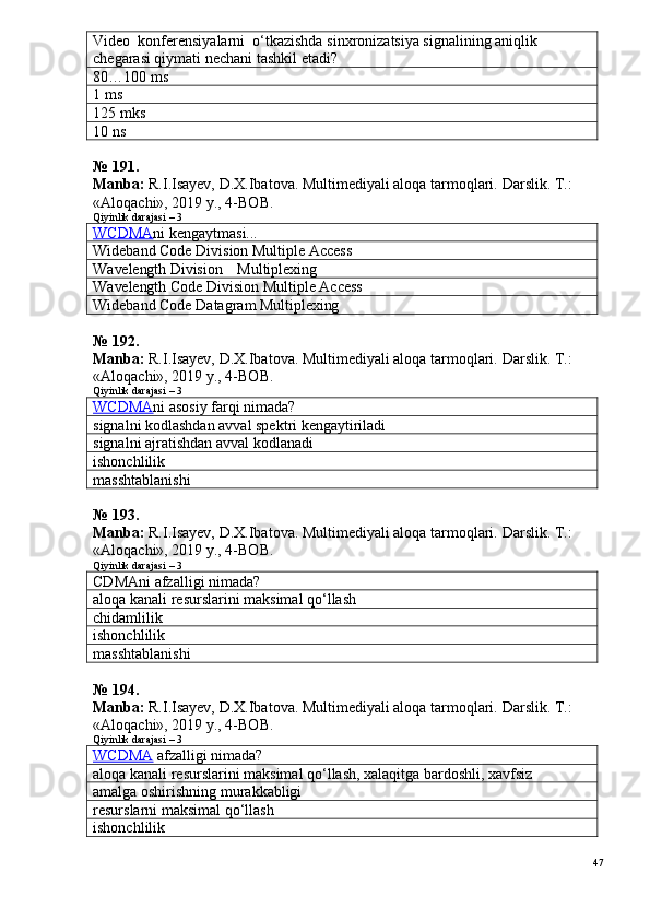 Video  konferensiyalarni  o‘tkazishda sinxronizatsiya signalining aniqlik 
chegarasi qiymati nechani tashkil etadi?  
80…100 ms
1 ms
125 mks
10 ns
№  1 9 1 .
Manba:  R.I.Isayev, D.X.Ibatova. Multimediyali aloqa tarmoqlari.  Darslik. T.: 
«Aloqachi», 2019 y., 4-BOB.
Qiyinlik darajasi – 3
WCDMA ni kengaytmasi...
Wideband Code Division Multiple Access
Wavelength Division    Multiplexing
Wavelength   Code Division Multiple Access
Wideband Code Datagram  Multiplexing
№  1 9 2 .
Manba:  R.I.Isayev, D.X.Ibatova. Multimediyali aloqa tarmoqlari.  Darslik. T.: 
«Aloqachi», 2019 y., 4-BOB.  
Qiyinlik darajasi – 3
WCDMA ni asosiy farqi nimada?
signalni kodlashdan avval spektri kengaytiriladi
signalni ajratishdan avval kodlanadi
ishonchlilik
masshtablanishi
№  1 9 3 .
Manba:  R.I.Isayev, D.X.Ibatova. Multimediyali aloqa tarmoqlari.  Darslik. T.: 
«Aloqachi», 2019 y., 4-BOB.
Qiyinlik darajasi – 3
CDMAni afzalligi nimada?
aloqa kanali resurslarini maksimal qo‘llash
chidamlilik
ishonchlilik
masshtablanishi
№  1 9 4 .
Manba:  R.I.Isayev, D.X.Ibatova. Multimediyali aloqa tarmoqlari.  Darslik. T.: 
«Aloqachi», 2019 y., 4-BOB.
Qiyinlik darajasi – 3
WCDMA  afzalligi nimada?
aloqa kanali resurslarini maksimal qo‘llash, xalaqitga bardoshli, xavfsiz
amalga oshirishning murakkabligi
resurslarni maksimal qo‘llash
ishonchlilik
47 