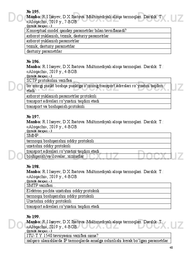 №  1 9 5 .
Manba:  R.I.Isayev, D.X.Ibatova. Multimediyali aloqa tarmoqlari.  Darslik. T.: 
«Aloqachi», 2019 y., 7-BOB.  
Qiyinlik darajasi – 3
Konseptual model qanday parametrlar bilan tavsiflanadi?
axborot yuklanish, texnik, dasturiy parametrlar
axborot yuklanish parametrlar
texnik, dasturiy parametrlar
dasturiy parametrlar
№  1 9 6 .
Manba:  R.I.Isayev, D.X.Ibatova. Multimediyali aloqa tarmoqlari.  Darslik. T.: 
«Aloqachi», 2019 y., 4-BOB.
Qiyinlik darajasi – 3
SCTP protokolini vazifasi...
bir oxirgi punkt boshqa punktga o‘zining transport adreslari ro‘yxatini taqdim 
etadi
axborot yuklanish parametrlar protokoli
transport adreslari ro‘yxatini taqdim etadi
transport va boshqarish protokoli
№  1 9 7 .
Manba:  R.I.Isayev, D.X.Ibatova. Multimediyali aloqa tarmoqlari.  Darslik. T.: 
«Aloqachi», 2019 y., 4-BOB.
Qiyinlik darajasi – 3
SMNP...
tarmoqni boshqarishni oddiy protokoli
uzatishni oddiy protokoli
transport adreslari ro‘yxatini taqdim etadi
boshqarish va ilovalar, xizmatlar
№  1 9 8 .
Manba:  R.I.Isayev, D.X.Ibatova. Multimediyali aloqa tarmoqlari.  Darslik. T.: 
«Aloqachi», 2019 y., 4-BOB.
Qiyinlik darajasi – 3
SMTP vazifasi...
Elektron pochta uzatishni oddiy protokoli
tarmoqni boshqarishni oddiy protokoli
Uzatishni oddiy protokoli
transport adreslari ro‘yxatini taqdim etadi
№ 199.
Manba:  R.I.Isayev, D.X.Ibatova. Multimediyali aloqa tarmoqlari.  Darslik. T.: 
«Aloqachi», 2019 y., 4-BOB.
Qiyinlik darajasi – 3
ITU-T Y.1540 tavsiyasini vazifasi nima?
xalqaro ulanishlarda IP tarmoqlarda amalga oshirilishi kerak bo‘lgan parametrlar
48 