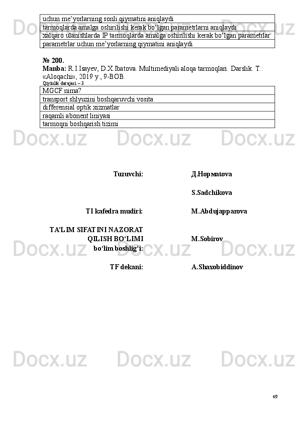 uchun me’yorlarning sonli qiymatini aniqlaydi
tarmoqlarda amalga oshirilishi kerak bo‘lgan parametrlarni aniqlaydi
xalqaro ulanishlarda IP tarmoqlarda amalga oshirilishi kerak bo‘lgan parametrlar
parametrlar uchun me’yorlarning qiymatini aniqlaydi
№ 200.
Manba:  R.I.Isayev, D.X.Ibatova. Multimediyali aloqa tarmoqlari.  Darslik. T.: 
«Aloqachi», 2019 y., 9-BOB.
Qiyinlik darajasi – 3
MGCF nima?
transport shlyuzini boshqaruvchi vosita
differensial optik xizmatlar
raqamli abonent liniyasi
tarmoqni boshqarish tizimi
Tuzuvchi: Д.Нормatova
S.Sadchikova
TI kafedra mudiri: M.Abdujapparova
TA’LIM SIFATINI NAZORAT
QILISH BO‘LIMI 
bo‘lim boshlig‘i: M.Sobirov 
TF dekani: A.Shaxobiddinov
49 