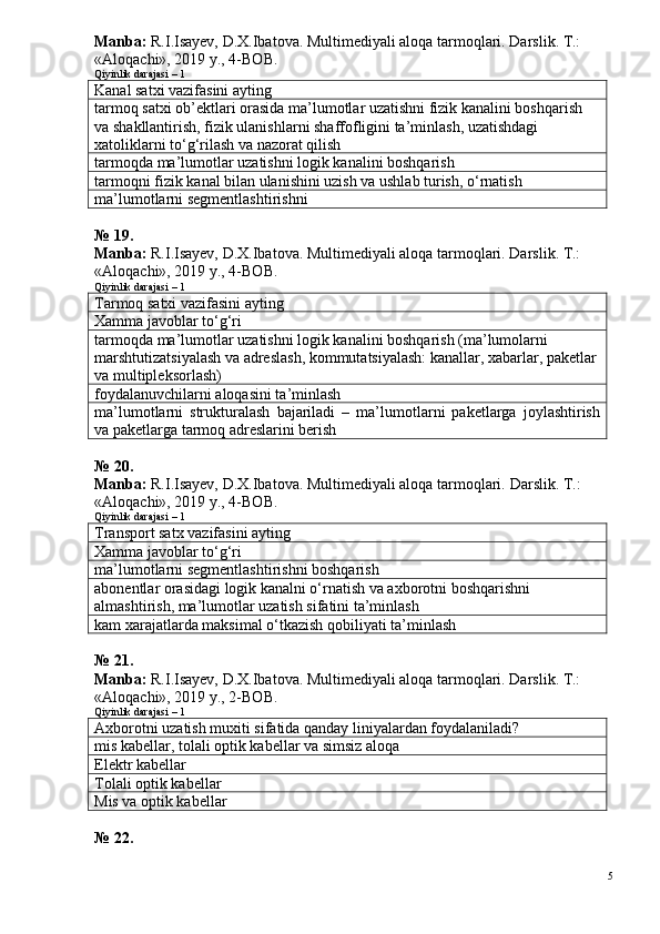 Manba:  R.I.Isayev, D.X.Ibatova. Multimediyali aloqa tarmoqlari. Darslik. T.: 
«Aloqachi», 2019 y., 4-BOB.
Qiyinlik darajasi – 1
Kanal satxi vazifasini ayting
tarmoq satxi ob’ektlari orasida ma’lumotlar uzatishni fizik kanalini boshqarish 
va shakllantirish, fizik ulanishlarni shaffofligini ta’minlash, uzatishdagi 
xatoliklarni to‘g‘rilash va nazorat qilish
tarmoqda ma’lumotlar uzatishni logik kanalini boshqarish
tarmoqni fizik kanal bilan ulanishini uzish va ushlab turish, o‘rnatish
ma’lumotlarni segmentlashtirishni
№ 19.
Manba:  R.I.Isayev, D.X.Ibatova. Multimediyali aloqa tarmoqlari. Darslik. T.: 
«Aloqachi», 2019 y., 4-BOB.  
Qiyinlik darajasi – 1
Tarmoq satxi vazifasini ayting
Xamma javoblar to‘g‘ri
tarmoqda ma’lumotlar uzatishni logik kanalini boshqarish (ma’lumolarni 
marshtutizatsiyalash va adreslash, kommutatsiyalash: kanallar, xabarlar, paketlar
va multipleksorlash)
foydalanuvchilarni aloqasini ta’minlash
ma’lumotlarni   strukturalash   bajariladi   –   ma’lumotlarni   paketlarga   joylashtirish
va paketlarga tarmoq adreslarini berish
№ 20.
Manba:  R.I.Isayev, D.X.Ibatova. Multimediyali aloqa tarmoqlari.  Darslik. T.: 
«Aloqachi», 2019 y., 4-BOB.
Qiyinlik darajasi – 1
Transport satx vazifasini ayting
Xamma javoblar to‘g‘ri
ma’lumotlarni segmentlashtirishni boshqarish
abonentlar orasidagi logik kanalni o‘rnatish va axborotni boshqarishni 
almashtirish, ma’lumotlar uzatish sifatini ta’minlash
kam xarajatlarda maksimal o‘tkazish qobiliyati ta’minlash
№ 21.
Manba:  R.I.Isayev, D.X.Ibatova. Multimediyali aloqa tarmoqlari. Darslik. T.: 
«Aloqachi», 2019 y., 2-BOB.  
Qiyinlik darajasi – 1
Axborotni uzatish muxiti sifatida qanday liniyalardan foydalaniladi?
mis kabellar, tolali optik kabellar va simsiz aloqa
Elektr kabellar
Tolali optik kabellar
Mis va optik kabellar
№ 22.
5 