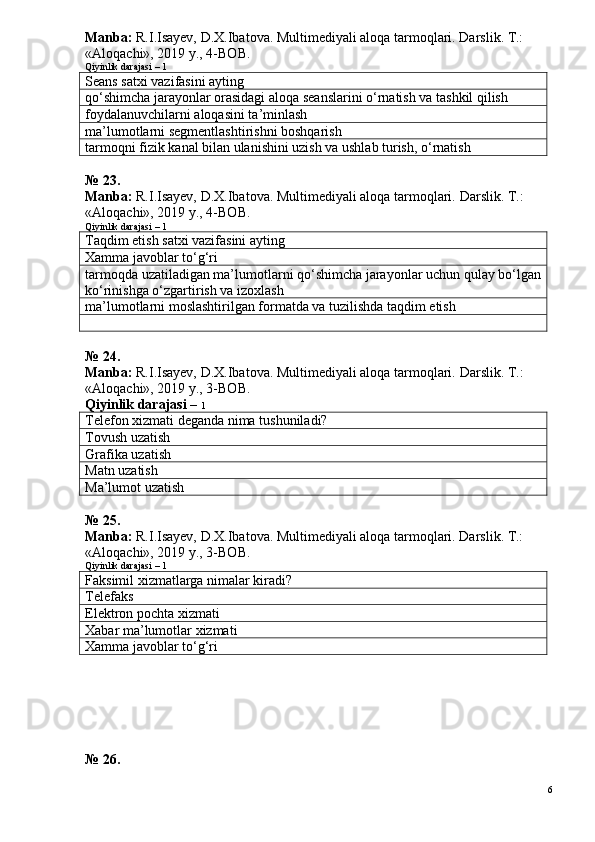 Manba:  R.I.Isayev, D.X.Ibatova. Multimediyali aloqa tarmoqlari. Darslik. T.: 
«Aloqachi», 2019 y., 4-BOB.
Qiyinlik darajasi – 1
Seans satxi vazifasini ayting
qo‘shimcha jarayonlar orasidagi aloqa seanslarini o‘rnatish va tashkil qilish
foydalanuvchilarni aloqasini ta’minlash
ma’lumotlarni segmentlashtirishni boshqarish
tarmoqni fizik kanal bilan ulanishini uzish va ushlab turish, o‘rnatish
№ 23.
Manba:  R.I.Isayev, D.X.Ibatova. Multimediyali aloqa tarmoqlari.  Darslik. T.: 
«Aloqachi», 2019 y., 4-BOB.
Qiyinlik darajasi – 1
Taqdim etish satxi vazifasini ayting
Xamma javoblar to‘g‘ri
tarmoqda uzatiladigan ma’lumotlarni qo‘shimcha jarayonlar uchun qulay bo‘lgan
ko‘rinishga o‘zgartirish va izoxlash
ma’lumotlarni moslashtirilgan formatda va tuzilishda taqdim etish
№ 24.
Manba:  R.I.Isayev, D.X.Ibatova. Multimediyali aloqa tarmoqlari.  Darslik. T.: 
«Aloqachi», 2019 y., 3-BOB.
Qiyinlik darajasi –  1
Telefon xizmati deganda nima tushuniladi?
T ovush uzatish
Grafika uzatish
Matn uzatish
Ma’lumot uzatish
№ 25.
Manba:  R.I.Isayev, D.X.Ibatova. Multimediyali aloqa tarmoqlari. Darslik. T.: 
«Aloqachi», 2019 y., 3-BOB.
Qiyinlik darajasi – 1
Faksimil xizmatlarga nimalar kiradi?
Telefaks
Elektron pochta xizmati
Xabar ma’lumotlar xizmati
Xamma javoblar to‘g‘ri
№ 26.
6 
