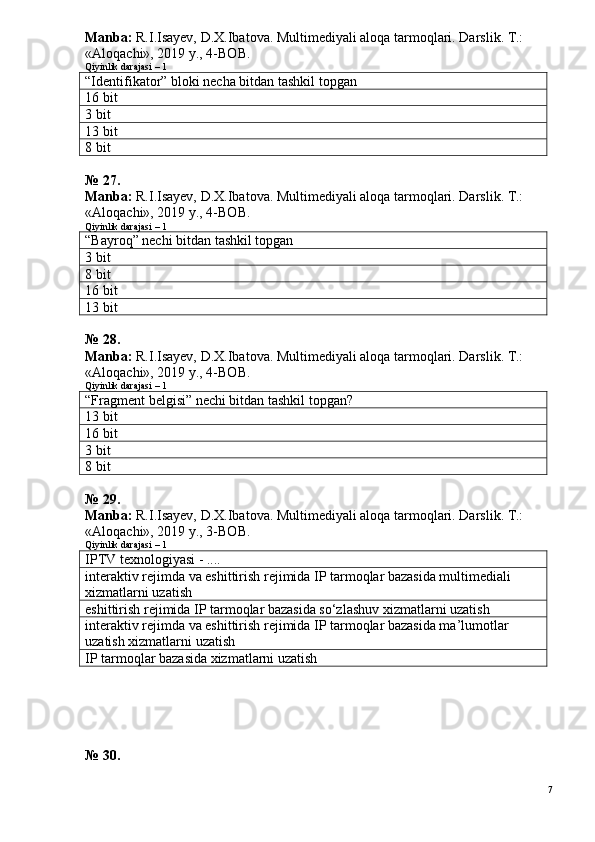 Manba:  R.I.Isayev, D.X.Ibatova. Multimediyali aloqa tarmoqlari. Darslik. T.: 
«Aloqachi», 2019 y., 4-BOB.
Qiyinlik darajasi – 1
“Identifikator” bloki necha bitdan tashkil topgan
16 bit
3 bit
13 bit
8 bit
№ 27.
Manba:  R.I.Isayev, D.X.Ibatova. Multimediyali aloqa tarmoqlari. Darslik. T.: 
«Aloqachi», 2019 y., 4-BOB.  
Qiyinlik darajasi – 1
“Bayroq” nechi bitdan tashkil topgan
3 bit
8 bit
16 bit
13 bit
№ 28.
Manba:  R.I.Isayev, D.X.Ibatova. Multimediyali aloqa tarmoqlari. Darslik. T.: 
«Aloqachi», 2019 y., 4-BOB.
Qiyinlik darajasi – 1
“Fragment belgisi” nechi bitdan tashkil topgan?
13 bit
16 bit
3 bit
8 bit
№ 29.
Manba:  R.I.Isayev, D.X.Ibatova. Multimediyali aloqa tarmoqlari. Darslik. T.: 
«Aloqachi», 2019 y., 3-BOB.
Qiyinlik darajasi – 1
IPTV texnologiyasi - ....
interaktiv rejimda va eshittirish rejimida IP tarmoqlar bazasida multimediali 
xizmatlarni uzatish
eshittirish rejimida IP tarmoqlar bazasida so‘zlashuv xizmatlarni uzatish
interaktiv rejimda va eshittirish rejimida IP tarmoqlar bazasida ma’lumotlar 
uzatish xizmatlarni uzatish
IP tarmoqlar bazasida xizmatlarni uzatish
№ 30.
7 
