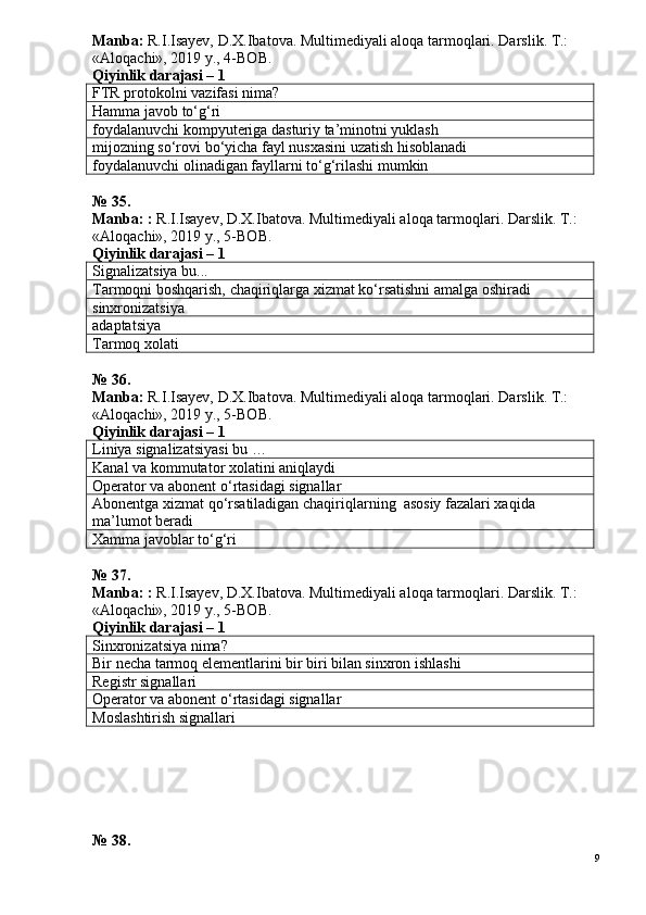 Manba:  R.I.Isayev, D.X.Ibatova. Multimediyali aloqa tarmoqlari. Darslik. T.: 
«Aloqachi», 2019 y., 4-BOB.
Qiyinlik darajasi –  1
FTR protokolni vazifasi nima?
Hamma javob to‘g‘ri
foydalanuvchi kompyuteriga dasturiy ta’minotni yuklash
mijozning so‘rovi bo‘yicha fayl nusxasini uzatish hisoblanadi
foydalanuvchi olinadigan fayllarni to‘g‘rilashi mumkin
№ 35.
Manba: :  R.I.Isayev, D.X.Ibatova. Multimediyali aloqa tarmoqlari.  Darslik. T.: 
«Aloqachi», 2019 y., 5-BOB.
Qiyinlik darajasi –  1
Signalizatsiya bu...
Tarmoqni boshqarish, chaqiriqlarga xizmat ko‘rsatishni amalga oshiradi
sinxronizatsiya
adaptatsiya
Tarmoq xolati
№ 36.
Manba:  R.I.Isayev, D.X.Ibatova. Multimediyali aloqa tarmoqlari. Darslik. T.: 
«Aloqachi», 2019 y., 5-BOB.  
Qiyinlik darajasi –  1
Liniya signalizatsiyasi bu …
Kanal va kommutator xolatini aniqlaydi
Operator va abonent o‘rtasidagi signallar
Abonentga xizmat qo‘rsatiladigan chaqiriqlarning  asosiy fazalari xaqida 
ma’lumot beradi
Xamma javoblar to‘g‘ri
№ 37.
Manba: :  R.I.Isayev, D.X.Ibatova. Multimediyali aloqa tarmoqlari.  Darslik. T.: 
«Aloqachi», 2019 y., 5-BOB.
Qiyinlik darajasi –  1
Sinxronizatsiya nima?
Bir necha tarmoq elementlarini bir biri bilan sinxron ishlashi
Registr signallari
Operator va abonent o‘rtasidagi signallar
Moslashtirish signallari
№ 38.
9 