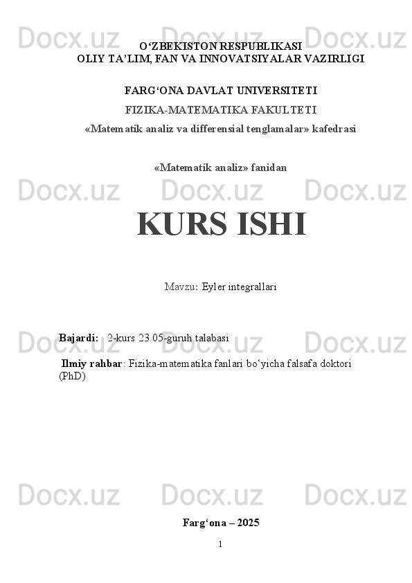 O ZBEKISTON RESPUBLIKASIʻ
OLIY TA’LIM, FAN VA INNOVATSIYALAR VAZIRLIGI
FARG‘ONA DAVLAT UNIVERSITETI
FIZIKA-MATEMATIKA FAKULTETI
«Matematik analiz va differensial tenglamalar» kafedrasi
«Matematik analiz» fanidan
KURS ISHI
Mavzu :  Eyler integrallari
Bajardi:    2-kurs 23.05-guruh talabasi 
 Ilmiy rahbar : Fizika-matematika fanlari bo‘yicha falsafa doktori  
(PhD)       
Farg‘ona – 202 5
1 