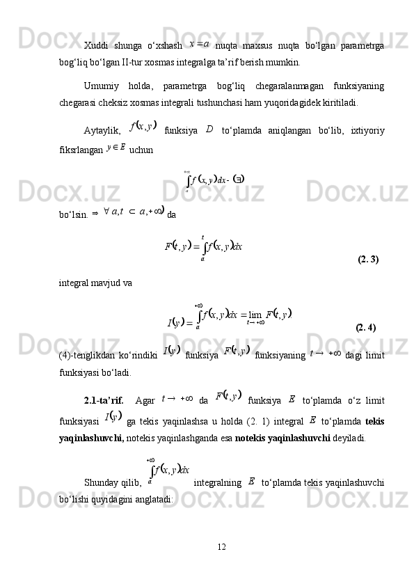 Xuddi   shunga   o‘xshash   ax 
  nuqta   maxsus   nuqta   bo‘lgan   parametrga
bog‘liq bo‘lgan II-tur xosmas integralga ta’rif berish mumkin. 
Umumiy   holda,   parametrga   bog‘liq   chegaralanmagan   funksiyaning
chegarasi cheksiz xosmas integrali tushunchasi ham yuqoridagidek kiritiladi. 
Aytaylik,  	 yxf ,
  funksiya   D
  to‘plamda   aniqlangan   bo‘lib,   ixtiyoriy
fiksrlangan  Ey 
 uchun 	
			
,
a f x y dx
 

bo‘lsin.  	
			  ,, ata
 da 	
			
 t
a dxyxfytF ,,
           (2. 3)
integral mavjud va	
	
yI	
			 .,lim, ytFdxyxf
t
a 


               (2. 4)
(4)-tenglikdan   ko‘rindiki  	
	 yI
  funksiya  		 ytF ,
  funksiyaning   t
  dagi   limit
funksiyasi bo‘ladi. 
2.1-ta’rif.     Agar   t
  da  	
	 ytF ,
  funksiya   E
  to‘plamda   o‘z   limit
funksiyasi  	
	 yI
  ga   tekis   yaqinlashsa   u   holda   (2.   1)   integral   E
  to‘plamda   tekis
yaqinlashuvchi,  notekis yaqinlashganda esa  notekis yaqinlashuvchi  deyiladi. 
Shunday qilib, 	
	 
a dxyxf ,
 integralning    E
   to‘plamda tekis yaqinlashuvchi
bo‘lishi quyidagini anglatadi:
12 