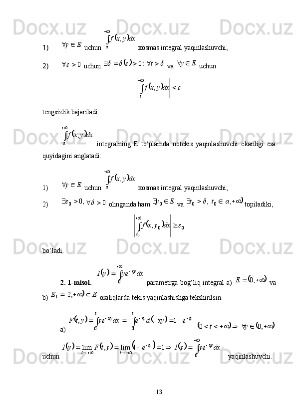 1) Ey 
 uchun 	 
a dxyxf ,
 xosmas integral yaqinlashuvchi;
2) 0	

 uchun 						  t:0
 va  Ey 
 uchun 	
		


t dxyxf ,
tengsizlik bajariladi. 	
	

a dxyxf ,
  integralning   E   to‘plamda   notekis   yaqinlashuvchi   ekanligi   esa
quyidagini anglatadi:
1) Ey 
 uchun 	
	 
a dxyxf ,
 xosmas integral yaqinlashuvchi;
2) ,0
0 	

0	
 olinganda ham  Ey 
0
 va  ,
0	  t
 		  ,
0 at
 topiladiki, 	
	
00
0 ,	 
 
t dxyxf
bo‘ladi. 
2. 1-misol.   	
	 


0 dxyeyI xy
  parametrga bog‘liq integral   a)  	
	  ,0E
  va
b) 	
	 EE  ,2
1
  oraliqlarda tekis yaqinlashishga tekshirilsin. 
a)  	
			   
 t t
tyxyxy
exydedxyeytF
0 0 1,
 	
			  ,00 yt
uchun 	
							 

 
011lim,lim dxyeyIeytFyI xyty
tt
 yaqinlashuvchi. 
13 