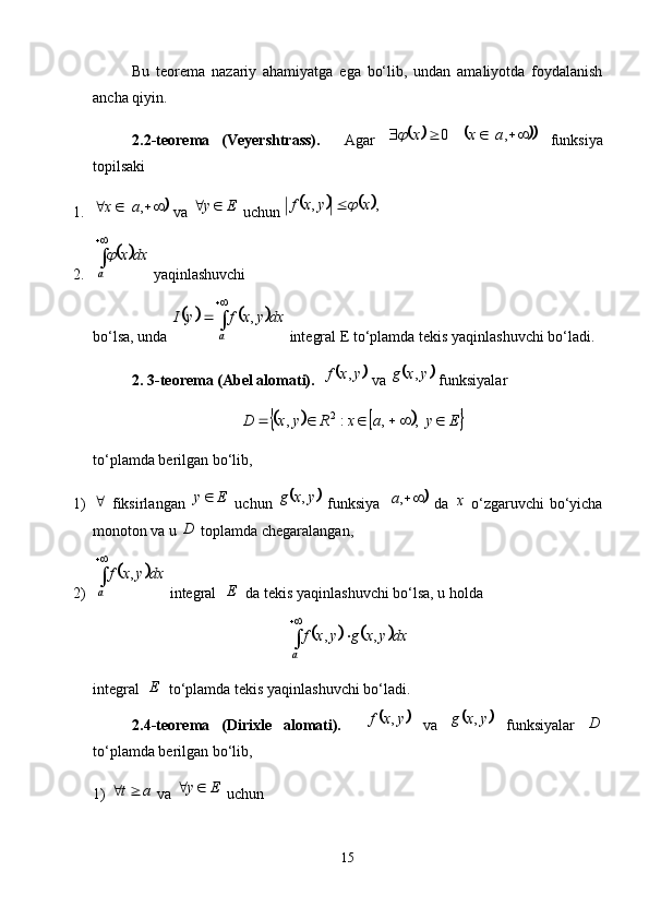 Bu   teorema   nazariy   ahamiyatga   ega   bo‘lib,   undan   amaliyotda   foydalanish
ancha qiyin. 
2.2-teorema   (Veyershtrass).     Agar  	 0 x	
 				  ,ax
  funksiya
topilsaki
1.	
	  ,ax
 va  Ey 
 uchun 				 ,, xyxf	 
2.	
	 
a dxx	
 yaqinlashuvchi
bo‘lsa, unda 	
			 
a dxyxfyI ,
 integral E to‘plamda tekis yaqinlashuvchi bo‘ladi. 
2. 3-teorema (Abel alomati).  	
	 yxf ,
 va 		 yxg ,
 funksiyalar 	
					
EyaxRyxD    , ,:, 2
to‘plamda berilgan bo‘lib,
1) 
  fiksirlangan   Ey 
  uchun  	
	 yxg ,
  funksiya  		 ,a
  da   x
  o‘zgaruvchi  bo‘yicha
monoton va u  D
 toplamda chegaralangan,
2)	
	 
a dxyxf ,
 integral   E
  da tekis yaqinlashuvchi bo‘lsa, u holda	
			
a dxyxgyxf ,,
integral   E
  to‘plamda tekis yaqinlashuvchi bo‘ladi. 
2.4-teorema   (Dirixle   alomati).    
	 yxf ,
  va  		 yxg ,
  funksiyalar   D
to‘plamda berilgan bo‘lib,
1)  at 
 va  Ey 
 uchun 
15