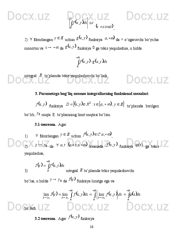 	cdxyxft
a 
 ,
 	
	 constc 
,
2)  
 fiksirlangan  Ey 
 uchun 	
	 yxg ,
 funksiya 		 ,a
 da  x
 o‘zgaruvchi bo‘yicha
monoton va  x
 da 	
	 yxg ,
 funksiya  0
  ga tekis yaqinlashsa, u holda	
			


a dxyxgyxf ,,
integral   E
  to‘plamda tekis yaqinlashuvchi bo‘ladi. 
3. Parametrga bog‘liq xosmas integrallarning funksional xossalari	
	
yxf ,
  funksiya  						 EyaxRyxD    , ,:, 2
  to‘plamda   berilgan
bo‘lib,  0y
 nuqta  E  to‘plamning limit nuqtasi bo‘lsin. 
3.1-teorema.   Agar
1) 
 fiksirlangan  Ey 
 uchun 	
			  ,, aCyxf
,
2) 0yy 
  da  	
		  tata   , 
  kesmada  		 yxf ,
  funksiya   )( x	
  ga   tekis
yaqinlashsa,
3)	
			 

a dxyxfyI ,
 integral  E
 to‘plamda tekis yaqinlashuvchi
bo‘lsa, u holda  0yy 
 da 	
	 yI
 funksiya limitga ega va 	
							
   
 





aa a yyyyyy dxxdxyxfdxyxfyI	 ,lim,limlim
000
bo‘ladi. 
3.2-teorema.   Agar 	
	 yxf ,
 funksiya
16 