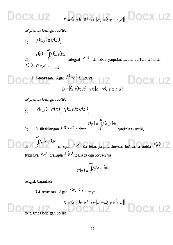							dcyaxRyxD ,  ,,:, 2
to‘plamda berilgan bo‘lib,
1)	
			 DCyxf ,
,
2)	
			 
a dxyxfyI ,
  integral  	
	 dc ,
  da   tekis   yaqinlashuvchi   bo‘lsa,   u   holda	
			
dcCyI ,
 bo‘ladi. 
3. 3-teorema.   Agar 	
	 yxf ,
 funksiya	
							
dcyaxRyxD ,  ,,:, 2
to‘plamda berilgan bo‘lib,
1)	
			 DCyxf ,
, 				 DCyxf
y 
,
,
2) 
 fiksirlangan 	
	 dcy ,
 uchun 	
			 
a dxyxfyI ,
 yaqinlashuvchi,
3)	
	 
a y dxyxf ,
  integral  	
	 dc ,
  da   tekis   yaqinlashuvchi   bo‘lsa,   u   holda  		 yI
funksiya 	
	 dc ,
 oraliqda 		 yI 
 hosilaga ega bo‘ladi va 	
	
yI	
	 
a y dxyxf ,
tenglik bajariladi. 
3.4-teorema.   Agar 	
	 yxf ,
 funksiya	
							
dcyaxRyxD ,  ,,:, 2
to‘plamda berilgan bo‘lib,
17