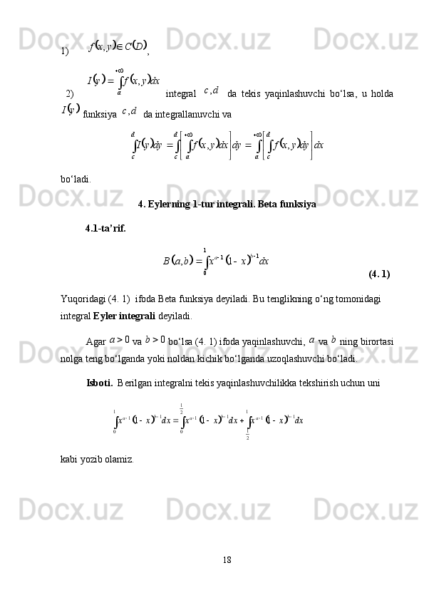 1)			 DCyxf ,
,
2)	
			 

a dxyxfyI ,
  integral  	
	 dc ,
  da   tekis   yaqinlashuvchi   bo‘lsa,   u   holda	
	
yI
 funksiya 		 dc ,
 da integrallanuvchi va 
					
    









d
c a d
cd
c a dxdyyxfdydxyxfdyyI ,,
bo‘ladi. 
4. Eylerning 1-tur integrali. Beta funksiya
          4.1-ta’rif. 	
			
1
1
1
0, 1 b
a
B a b x x dx 

 

(4. 1)
Yuqoridagi (4. 1)  ifoda Beta funksiya deyiladi. Bu tenglikning o‘ng tomonidagi 
integral  Eyler integrali  deyiladi. 
Agar  0a 
  va  0b 
  bo‘lsa (4. 1) ifoda yaqinlashuvchi,  a
 va  b
 ning birortasi
nolga teng bo‘lganda yoki noldan kichik bo‘lganda uzoqlashuvchi bo‘ladi. 
Isboti.   Berilgan integralni tekis yaqinlashuvchilikka tekshirish uchun uni 	
						
1	1 1	2	1 1 1	1 1 1	
1	0 0	2	
1 1 1	b b b	a a ax x dx x x dx x x dx	  	  	    	  
kabi yozib olamiz. 
18 