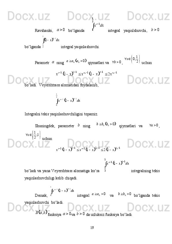 Ravshanki,   0a 
  bo‘lganda    1
2	1	
0	
a x dx	

  integral   yaqinlshuvchi,   0b 
bo‘lganda 	
	 1
1
1
2 1 b
x dx 


 integral yaqinlashuvchi. 
Parametr   a
  ning  	
	 0 0 0a a a  
 qiymatlari va   0b 
,  1
0;
2x  
 
 
 
 uchun 	
				0 0	1 1	1 1	1	1 1 2	b b	a a	ax x x x x	 	 		   
bo‘ladi.  Veyershtrass alomatidan foydalanib,
		
1
2	1	1	
0	
1	b	ax x dx				
Integralni tekis yaqinlashuvchiligini topamiz. 
Shuningdek,   parameter   b
  ning    	
	 0 0 0b b b  
  qiymatlari   va     0a 
,
1
;1
2x  
 


 
 uchun 	
					
0 0	1 1 1	1 1	1 1 2 1	b b b	a ax x x x x	  	 	    
bo‘ladi va yana Veyershtrass alomatiga ko‘ra     	
		
1	1	1	
1
2	
1	b	ax x dx				   integralning tekis
yaqinlashuvchiligi kelib chiqadi. 
Demak,  	
	 1
1
1
0 1 b
a
x x dx 



  integral   0 0a a  
    va     0 0b b  
  bo‘lganda   tekis
yaqinlashuvchi  bo‘ladi. 	
	
,B a b
funksiya  0a 
va  0b 
  da uzluksiz funksiya bo‘ladi. 
19 