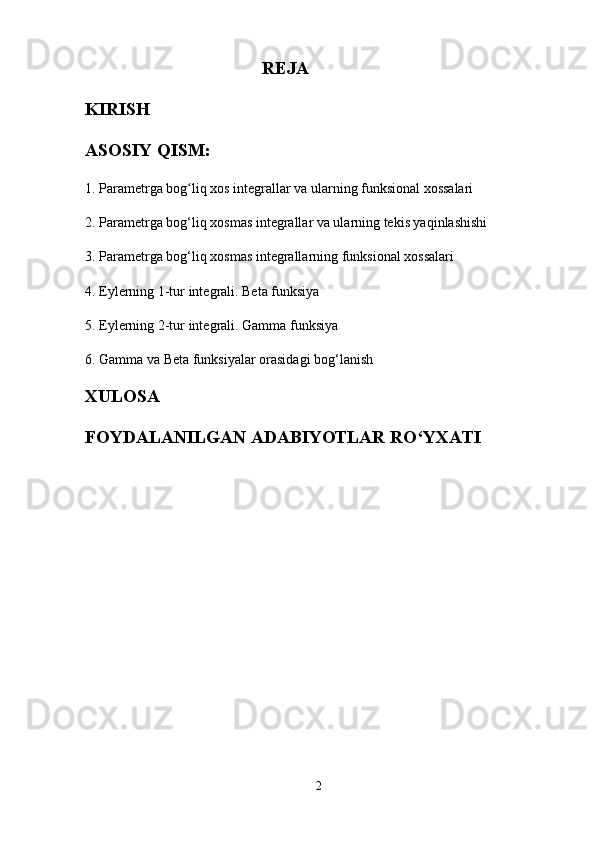REJA
KIRISH
ASOSIY QISM:
1. Parametrga bog liq xos integrallar va ularning funksional xossalariʻ
2. Parametrga bog‘liq xosmas integrallar va ularning tekis yaqinlashishi
3. Parametrga bog‘liq xosmas integrallarning funksional xossalari
4. Eylerning 1-tur integrali. Beta funksiya
5. Eylerning 2-tur integrali. Gamma funksiya
6. Gamma va Beta funksiyalar orasidagi bog‘lanish
XULOSA
FOYDALANILGAN ADABIYOTLAR RO‘YXATI
2 