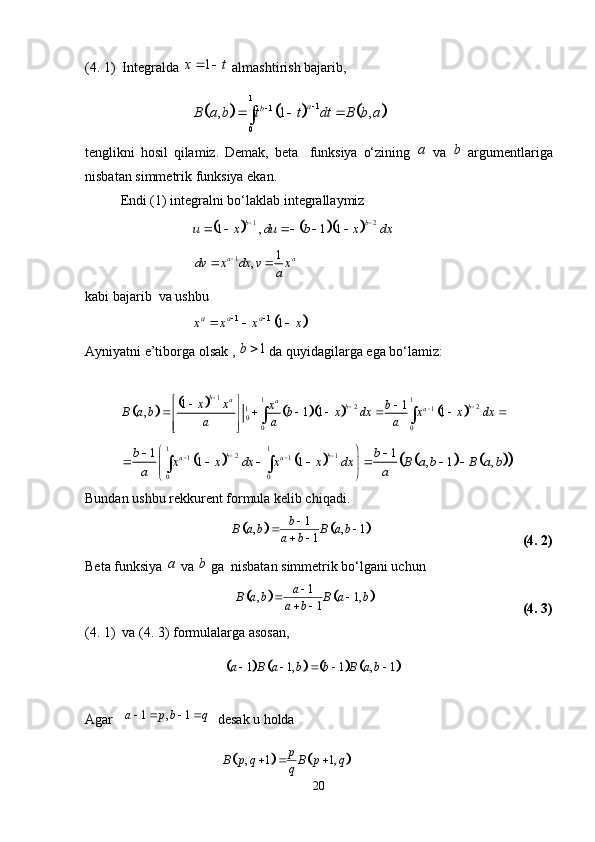 (4. 1)  Integralda  1x t  
 almashtirish bajarib,					
1
1
1
0	, 1 , a
b	B a b t t dt B b a 
	  	
tenglikni   hosil   qilamiz.   Demak,   beta     funksiya   o‘zining   a
  va   b
  argumentlariga
nisbatan simmetrik funksiya ekan. 
Endi (1) integralni bo‘laklab integrallaymiz 	
					1 2	1 , 1 1	b b	u x du b x dx	 	    
  1 1
,a a
dv x dx v x
a
 
kabi bajarib  va ushbu 	
		1 1	1	a a ax x x x	 	  
Ayniyatni e’tiborga olsak ,  1b 
  da quyidagilarga ega bo‘lamiz:	
								
1
1 1
2 2
1 1
0
0 01
1
, 1 1 1 b
a
a
b b
ax x
x b
B a b b x dx x x dx
a a a 
 
 


      
 
 
   	
										
1 1	2 1	1 1	
0 0	
1 1	1 1 , 1 ,	b b	a a	b b	x x dx x x dx B a b B a b	
a a	
 	 	 	 	      	 
  
Bundan ushbu rekkurent formula kelib chiqadi. 	
			
1
, , 1
1b
B a b B a b
a b 
 
 
  (4. 2)
Beta funksiya  a
 va  b
 ga  nisbatan simmetrik bo‘lgani uchun
 	
			 1
, 1,
1a
B a b B a b
a b 
 
 
  (4. 3)
(4. 1)  va (4. 3) formulalarga asosan, 
                                          	
							 1 1, 1 , 1a B a b b B a b     
Agar    1 , 1a p b q    
  desak u holda
                                         	
			 , 1 1, p
B p q B p q
q  
20 